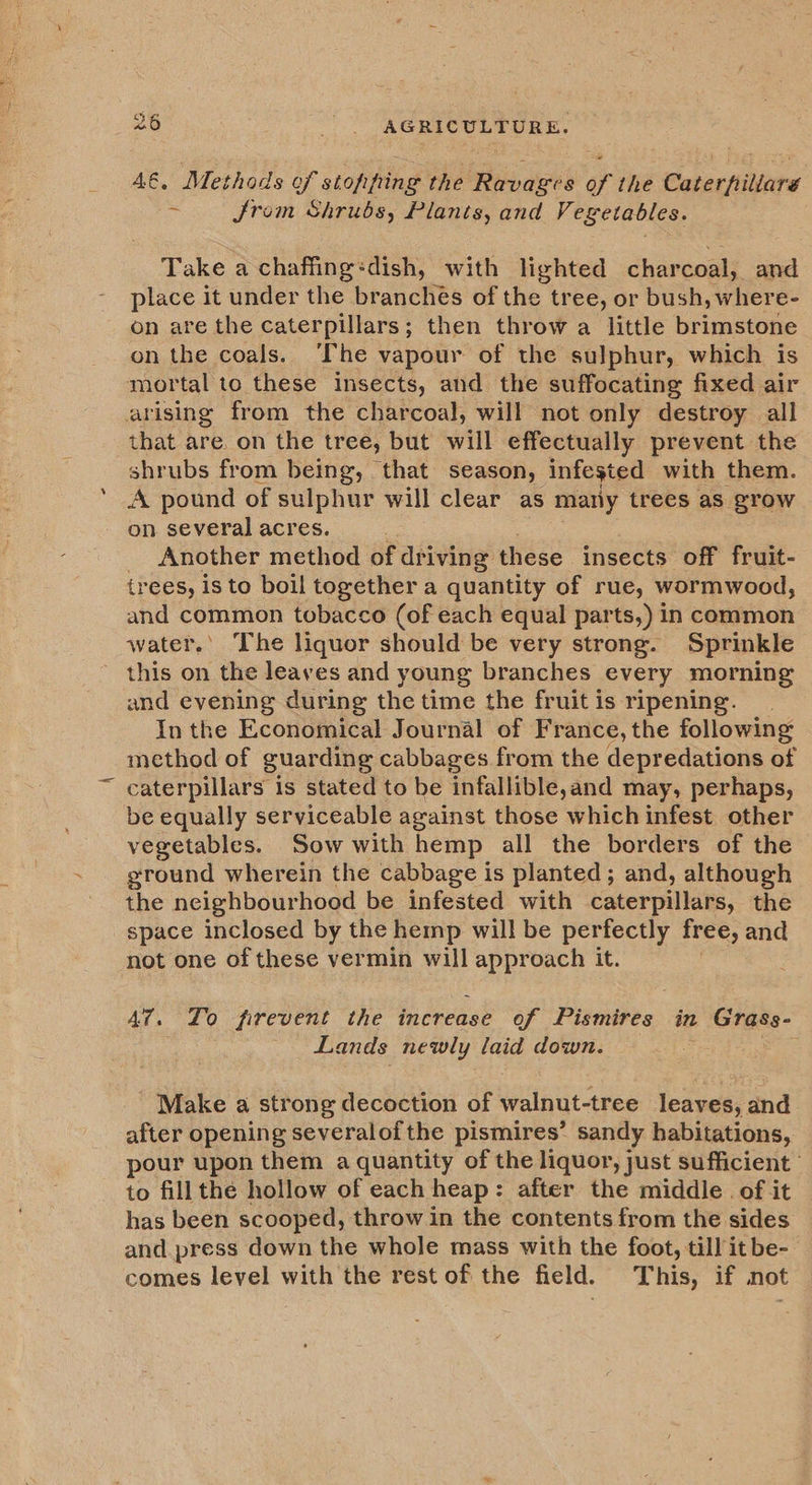 4€. Methods of stopping the Ravages of the Caterpiliare 3 from Shrubs, Plants, and Vegetables. Take a chaffing:dish, with lighted charcoal, and place it under the branches of the tree, or bush, where- on are the caterpillars; then throw a little brimstone on the coals. he vapour of the sulphur, which is mortal to these insects, and the suffocating fixed air arising from the charcoal, will not only destroy all that are. on the tree, but will effectually prevent the shrubs from being, that season, infested with them. A pound of sulphur will clear as many trees as grow on several acres. Another method of driving these insects off fruit- trees, isto boil together a quantity of rue, wormwood, and common tobacco (of each equal parts,) in common water.’ The liquor should be very strong. Sprinkle this on the leaves and young branches every morning and evening during the time the fruit is ripening. In the Economical Journal of France, the following: method of guar ding cabbages from the depredations of caterpillars is stated to be infallible,and may, perhaps, be equally serviceable against those which infest other vegetables. Sow with hemp all the borders of the ground wherein the cabbage is planted; and, although the neighbourhood be infested with caterpillars, the space inclosed by the hemp will be perfectly free, and not one of these vermin will be alae it. A7. Zo firevent the increase of Pismires in 2 Grass- Lands newly laid down. Make a strong decoction of laut aes leaves, and after opening severalofthe pismires’ sandy habitations, pour upon them a quantity of the liquor, just sufficient to fill the hollow of each heap : after the middle. of it has been scooped, throw in the contents from the sides and.press down the whole mass with the foot, till it be- comes level with the rest of the field. This, if not