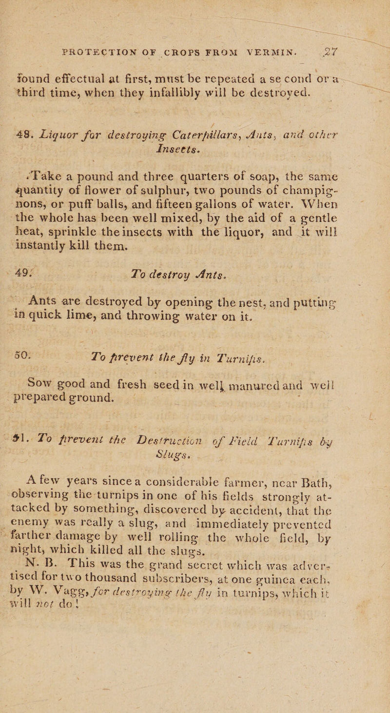 third time, when they infallibly will be destroyed. 48. Liguor for destroying Caterpillars, Ants, and other Insects. ‘ ‘Take a pound and three quarters of soap, the same guantity of flower of sulphur, two pounds of champig- -nons, or puff balls, and fifteen galions of water. When the whole has been well mixed, by the aid of a gentle heat, sprinkle the insects with the liquor, and it will instantly kill them. » 49° | To destroy Ants. __ Ants are destroyed by opening the nest, and putting an quick lime, and throwing water on it. te 50. Lo firevent the flyin Turnifs. _ Sow good and fresh seed in well manured and well _ prepared ground. ; $1. To prevent the Destruction of Field Lurniis by SLUSS. - A few years sincea considerable farmer, ncar Bath, observing the turnips in one of his fields strongly at- tacked by something, discovered by accident, that the _ enemy was really a slug, and immediately prevented farther damage by well roiling the whole ficld, by night, which killed all the slugs. _N. B. This was the grand secret which was adver- tised for two thousand subscribers, at one guinea each, _by W. Vageg, for destroying the fly in turnips, which it will 2oz do!