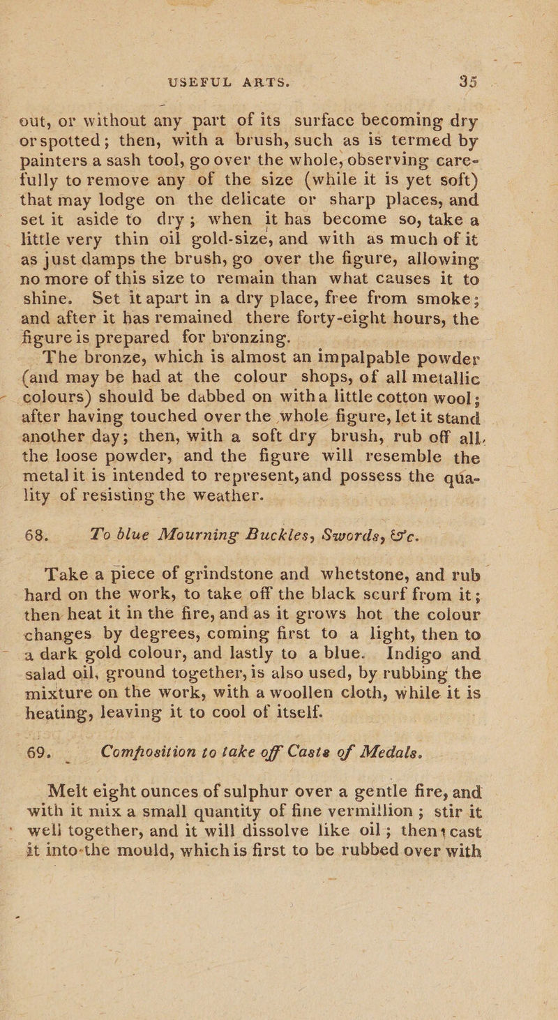 ~ out, or without any part of its surface becoming dry or spotted ; then, with a brush, such as is termed by painters a sash tool, go over the whole, observing care- fully to remove any of the size (while it is yet soft) that may lodge on the delicate or sharp places, and set it aside to dry; when it has become so, take a little very thin oil gold- size, and with as much of it as just damps the brush, go over the figure, allowing no more of this size to remain than what causes it to shine. Set itapart in a dry place, free from smoke; and after it has remained there forty-eight hours, the - figure is prepared for bronzing. The bronze, which is almost an impalpable powder (and may be had at the colour shops, of all metallic colours) should be dabbed on witha little cotton wool ; after having touched over the whole figure, let it iad another day; then, with a soft dry brush, rub off all. the loose powder, and the figure will resemble the metal it is intended to represent, and pasness the qua- lity of resisting the weather. 68. To blue Mourning Buckles, Swords, tc. Take a piece of grindstone and whetstone, and rub hard on the work, to take off the black scurf from it; then heat it in the fire, and as it grows hot the colour changes by degrees, coming first to a light, then to a dark gold colour, and lastly to a blue. Indigo and salad oil, ground together, is also used, by rubbing the mixture on the work, with a woollen cloth, while it is heating, leaving it to cool of itself. 69. _ Comprosition to take off Caste of Medals. Meit eight ounces of sulphur over a gentle fire, and with it mix a small quantity of fine vermillion ; stir it weli together, and it will dissolve like oil; thentcast it into-the mould, whichis first to be rubbed over with