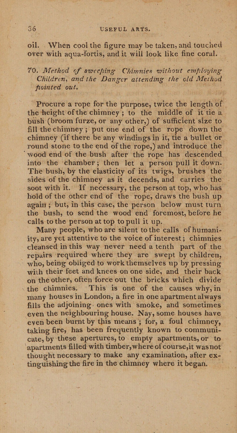 When cool the figure may be taken, and beached over with aqua- -fortis, ands it will look like fine coral. 70. Method of sweeping Chimnies qvithout employing Children, and the Danger attending the old Method Made eee out. Procure a rope for the purpose, twice the length of the height ofthe chimney ; to the middle of it tie a bush (broom furze, or any other,) of sufficient size to fill the chimney ; put one end of the rope down the chimney (if there be any windings i in it, tie a bullet or round stone to the end of the rope,) and introduce the ‘wood end of the bush after the rope has descended_ into the chamber; then let a person pull it down. The bush, by the elasticity of its twigs, brushes the sides of the chimney as it decends, and carries the soot with it. If necessary, the person at top, who has hold of the other end of the rope, draws the bush up again; but, in this case, the person below must turn the bush, to send the wood end foremost, before he calls tothe person at top to pull it up. _ Many people, who are silent tothe calls of humani- ity, are yet attentive to the voice of interest; chimnies cleansed i in this way never need atenth part of the — repairs required where they are swept by children, who, being obliged to work themselves up by pressing with their feet and knees on one side, and _ their back on the other, often force out the bricks which divide .the chimnies. This is one of the causes why, in many houses in London, a fire in one apartment always fills the adjoining: ones with smoke, and sometimes even the neighbouring house. N ay, some: houses have. ‘even been burnt by this means; for, a foul chimney, taking fire, has been frequently known to communi- cate, by ‘these apertures, to empty apartments, or to ‘apartments filled with timber, where of course,it was not thought necessary to make any examination, after ex- tinguishing the fire in the chimney where it beg
