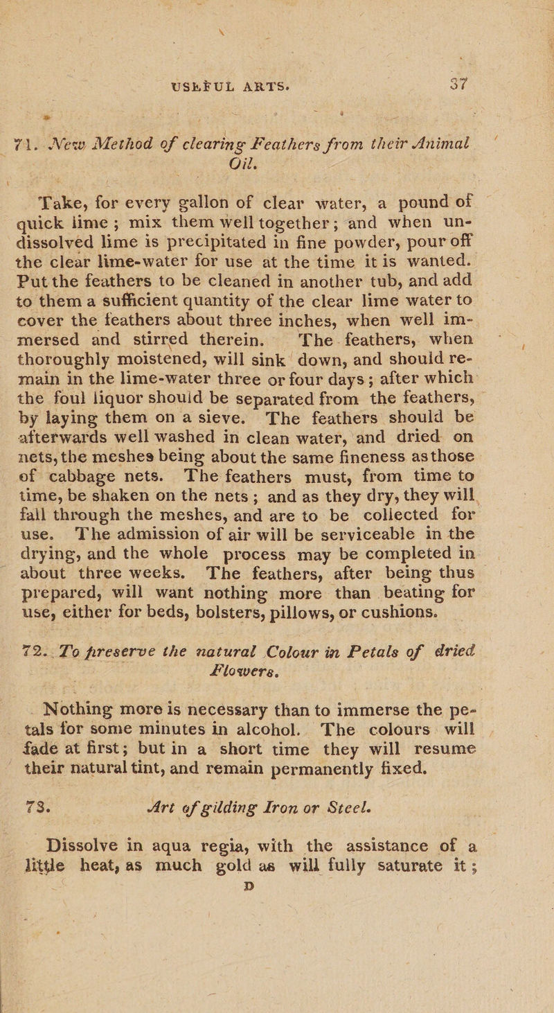 ‘ ‘@ % ~ &gt; 2 . 71. New Method of clearin @ Feathers from their Animal Oil. Take, for every gallon of clear water, a pound of quick lime ; mix them well together; and when un- dissolved lime is precipitated in fine powder, pour off the clear lime-water for use at the time it is wanted. Put the feathers to be cleaned in another tub, and add to them a sufficient quantity of the clear lime water to cover the feathers about three inches, when well im-. mersed and stirred therein. The. feathers, when thoroughly moistened, will sink down, and shouid re- main in the lime-water three or four days; after which: the foul liquor shouid be separated from the feathers, by laying them on a sieve. The feathers should be afterwards well washed in clean water, and dried on nets, the meshes being about the same fineness asthose ef cabbage nets. The feathers must, from time to time, be shaken on the nets; and as they dry, they will. fail through the meshes, and are to be collected for use. The admission of air will be serviceable in the drying, and the whole process may be completed in | about three weeks. The feathers, after being thus — prepared, will want nothing more than beating for use, either for beds, bolsters, pillows, or cushions. 72..To preserve the natural Colour in Petals of dried flowers. _ Nothing more is necessary than to immerse the pe- tals for some minutes in alcohol. The colours. will their natural tint, and remain permanently fixed. 73. Ari of gilding Iron or Steel. Dissolve in aqua regia, with the assistance of a little heat, as much gold as will fully saturate it; . D