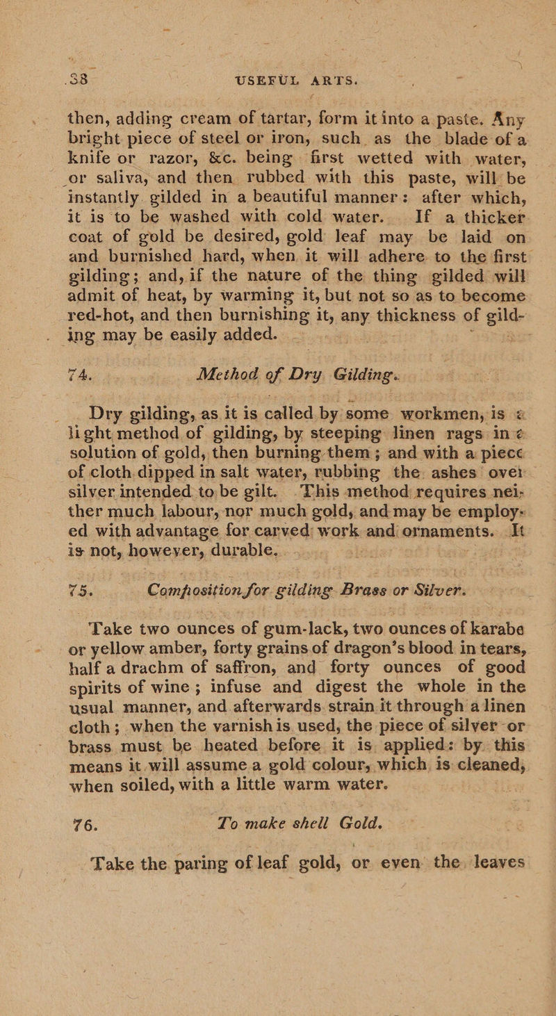 then, adding cream of tartar, ern it into a. paste. Any bright piece of steel or iron, such as the blade of a knife or razor, &amp;c. being first wetted with water, _or saliva, and then rubbed with this paste, will be ‘instantly. gilded in a beautiful manner: after which, it is to be washed with cold water. If a thicker coat of gold be desired, gold leaf may be laid on and burnished hard, when. it will adhere to the first gilding; and, if the nature of the thing gilded will admit of heat, by warming it, but not so as to become red-hot, and then burnishing it, sige thickness of gild- . \ng may be easily added. 7A. Method of Dry Gilding’ : Dry gilding, as it is called ee some _ workmen, is &amp; li ght method of gilding, by steeping linen rags in @ solution of gold, then burning-them ; and with a piece of cloth dipped in salt water, rubbing the ashes ovei silver intended to be gilt. This method requires nei; ther much labour, nor much gold, and may be employ- ed with advantage for carved: work and ornaments. It igs not, however, durable. . 5. Compegition for eidine Brass or Silver. Take two ounces of gum-lack, two ounces of karabe or yellow amber, forty grains.of dragon’s blood in tears, half a drachm of saffron, and forty ounces of good spirits of wine ; infuse and digest the whole in the usual manner, and afterwards. strain it through a linen cloth; when the varnish is. used, the piece of silver or brass must be heated before it is applied: by. this means it will assumea gold colour, which is cleaned, when soiled, with a little warm water. 76. To make shell Gold. Take the paring of leaf gold, or even: the, leaves