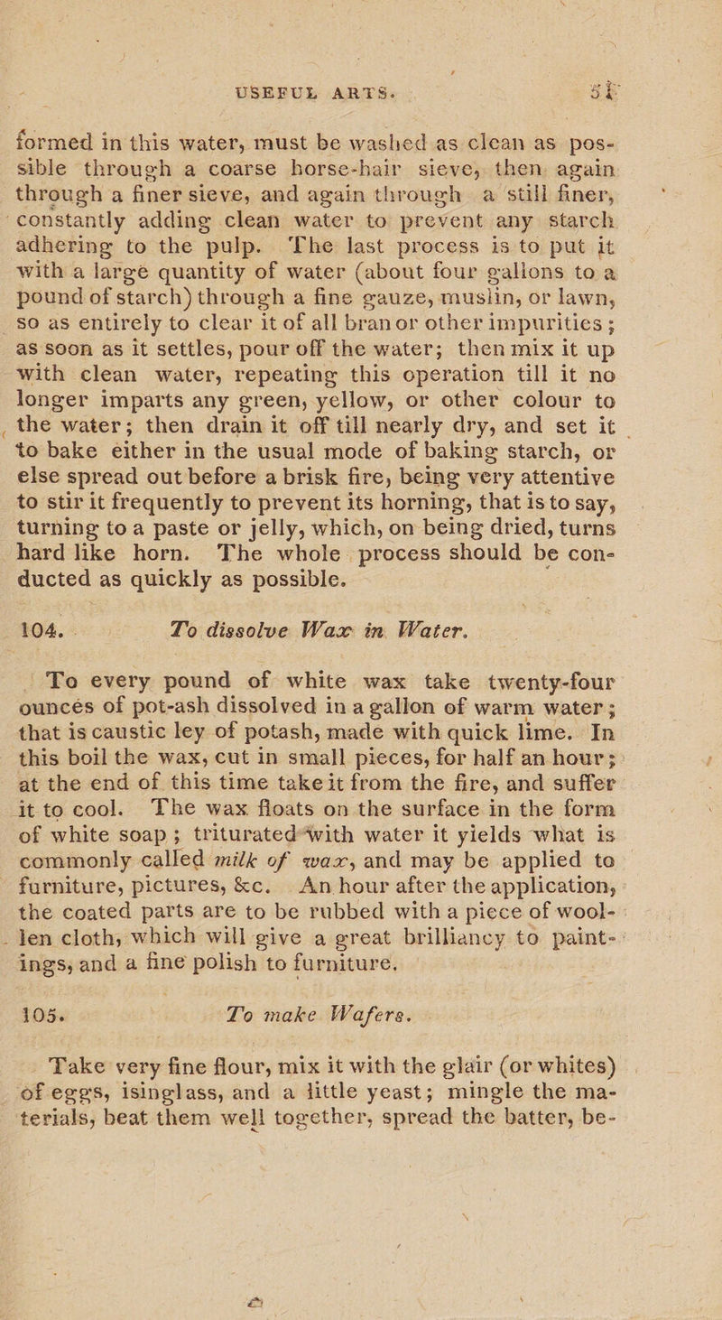 o~ formed in this water, must be washed as clean as pos- sible through a coarse horse-hair sieve, then again through a finer sieve, and again through a still finer, adhering to the pulp. The last process is to put it with a large quantity of water (about four gallons to a pound of starch) through a fine gauze, muslin, or lawn, so as entirely to clear it of all branor other impurities ; as soon as it settles, pour off the water; then mix it up longer imparts any green, yellow, or other colour to the water; then drain it off till nearly dry, and set it to bake either in the usual mode of baking starch, or else spread out before a brisk fire, being very attentive to stir it frequently to prevent its horning, that is to say, turning toa paste or jelly, which, on being dried, turns hard like horn. The whole process should be cone eucted as quickly as possible. sos. To dissolve Wax in Water. To every eee of white wax take twenty-four ouncés of pot-ash dissolved ina gallon of warm water ; that is caustic ley of potash, made with quick lime. In this boil the wax, cut in small pieces, for half an hour; at the end of this time take it from the fire, and suffer of white soap; triturated“with water it yields what is commonly called milk of waz, and may be applied to the coated parts are to be rubbed with a piece of wool- ings; and a fine polish to furniture. 105. } To make Wafers. Take very fine flour, mix it with the glair (or whites) of eggs, isinglass, and a little yeast; mingle the ma- &amp;