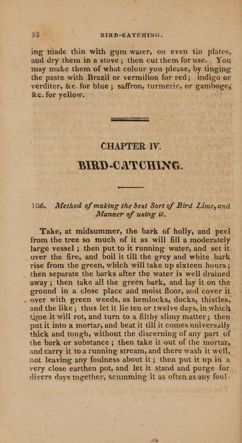 g 5D K BIRD-CATCHING. ing made thin with gum water, on even tin plates, may make them of what colour you please, by tinging the paste with Brazil or vermilion for red; indigo or verditer, &amp;c. for blue; saffron, turmeric, or gambege: &amp;c. for yellow. : 5A  CHAPTER IV. ee BIRD-CATCHING. as  106. Method of making the best Sort of Bird Limeyand Manner of using it. : Take, at midsummer, the bark of holly, and peel. from the tree so much of it as will fill a moderately large vessel ; then put to it running’ water, and set it over the fire, and boil it till the grey and white bark — rise from the green, which will take up sixteen hours; away ; then take all the green bark, and lay it on the ground in a close place and moist floor, and cover it. over with green weeds, as hemlocks, docks, thistles, and the like; thus let it lie ten or twelve days, in which time it will rot, and turn to a filthy slimy matter; then | put it into a mortar, and beat it till it comes universally | thick and tough, without the discerning of any part of the bark or substance ; then take it out of the mortar, and carry it toa running stream, and there wash it well, not leaving any foulness about it; then put it up in a very close earthen pot, and let it ‘stand and purge for , divers days together, scumming it as often as any foul-