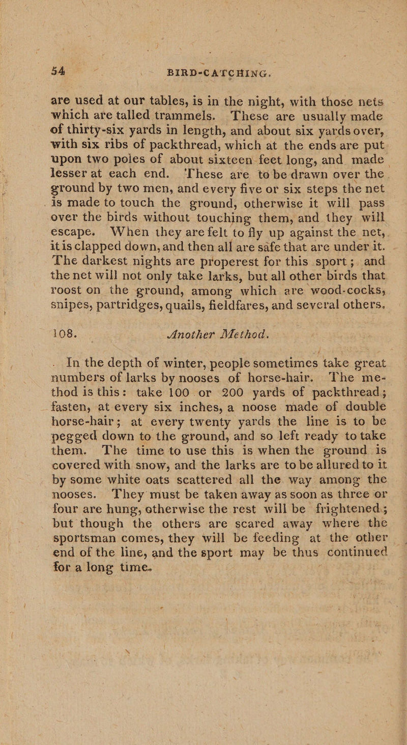 A eee _- BIRD-CATCHING. are used at our tables, i is in the night, with those nets - which are talled trammels. These are usually made of thirty-six yards in length, and about six yards over, with six ribs of packthread, which at the ends are put upon two poles of about sixteen feet long, and made_ lesser at each end. ‘These are tobe drawn over the. ground by two men, and every five or six steps the net _is made to touch the ground, otherwise it will pass over the birds without touching them, and they will escape. When they are felt to fly up against the net,. it is clapped down, and then all are safe that are under it. The darkest nights are properest for this sport; and the net will not only take larks, but all other birds that roost on the ground, among which are “wood-cocks; snipes, partridges, quails, fieldfares, and several others. 108. Another Method. In the depth of winter, people sometimes take great numbers of larks by nooses of horse-hair. The me- thod is this: take 100 or 200 yards of packthread; fasten, at every six inches, a noose made of double horse-hair; at every twenty yards the line is to be pegged down to the ground, and so left ready to take them. The time to use this is when the ground is covered with snow, and the larks are to be allured to it by some white oats scattered all the way among the nooses. They must be taken away as soon as three or four are hung, otherwise the rest will be frightened, but though the others are scared away where the sportsman comes, they will be feeding at the other for a long time.