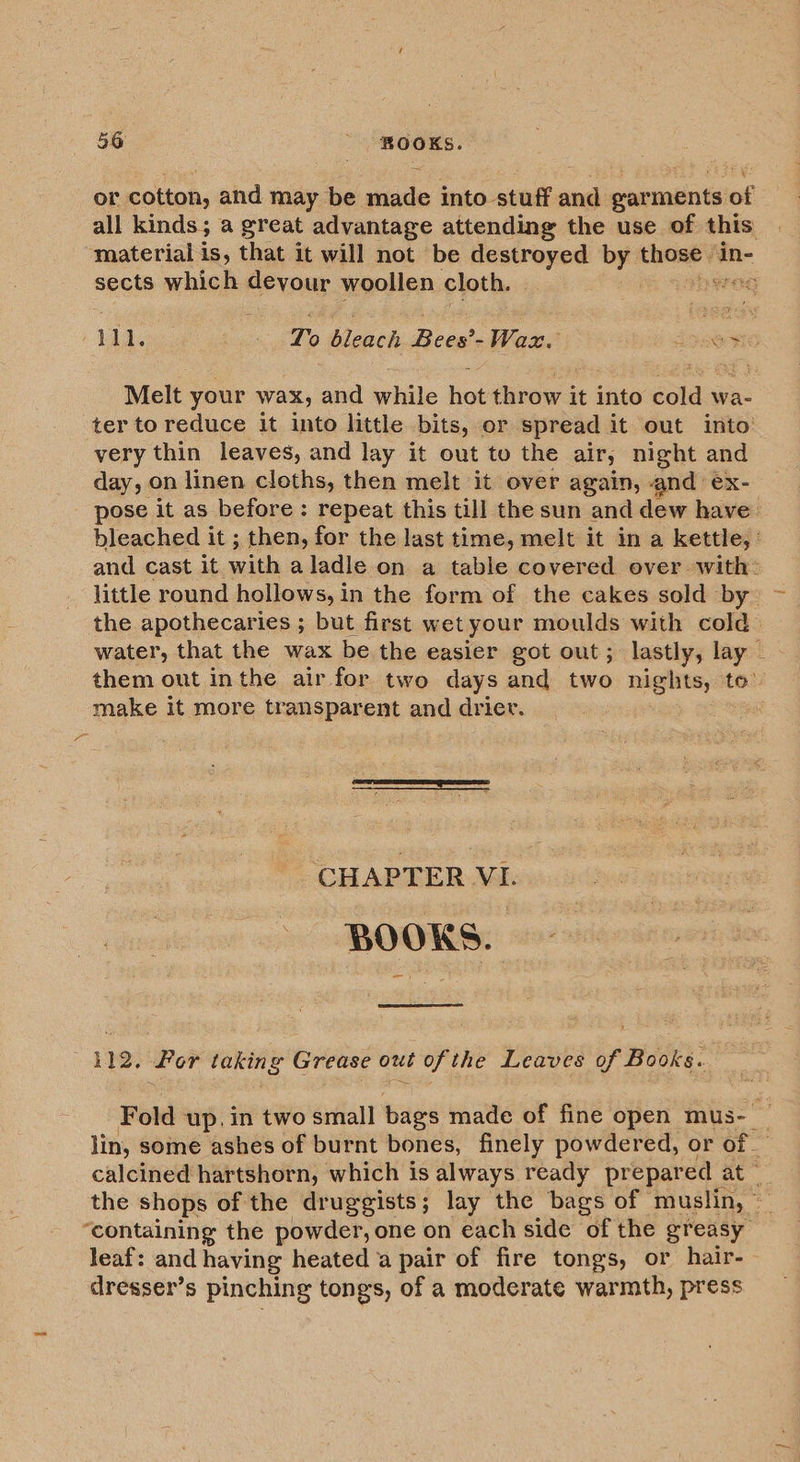 or cotton, and may be made into stuff and garments of all kinds; a great advantage attending the use of this material is, that it will not be destroyed - those ‘in- sects which devour woollen cloth. Og Hl. fe gedge To Meech Boa: Baas sees Melt your wax, and while hot throw it into cold wa- ter to reduce it into little bits, or spread it out into very thin leaves, and lay it out to the air, night and day, on linen cloths, then melt it over again, and ex- pose it as before: repeat this till the sun and dew have. bleached it ; then, for the last time, melt it in a kettle, : and cast it with aladle on a table covered over with: little round hollows, in the form of the cakes sold by: — the apothecaries ; but first wet your moulds with cold” water, that the wax be the easier got out; lastly, lay ~ them out inthe air for two days and two acanes to” make It more transparent and drier. , CHAPTER VI. BOOKS. 112; Por taking Grease out of the Leaves of Books. Fold up, in two small bags made of fine open mus- — lin, some ashes of burnt bones, finely powdered, or of calcined hartshorn, which is always ready prepared « at © the shops of the druggists; lay the bags of muslin, © “containing the powder, one on each side of the greasy leaf: and having heated a pair of fire tongs, or hair- dresser’s pinching tongs, of a moderate warmth, press