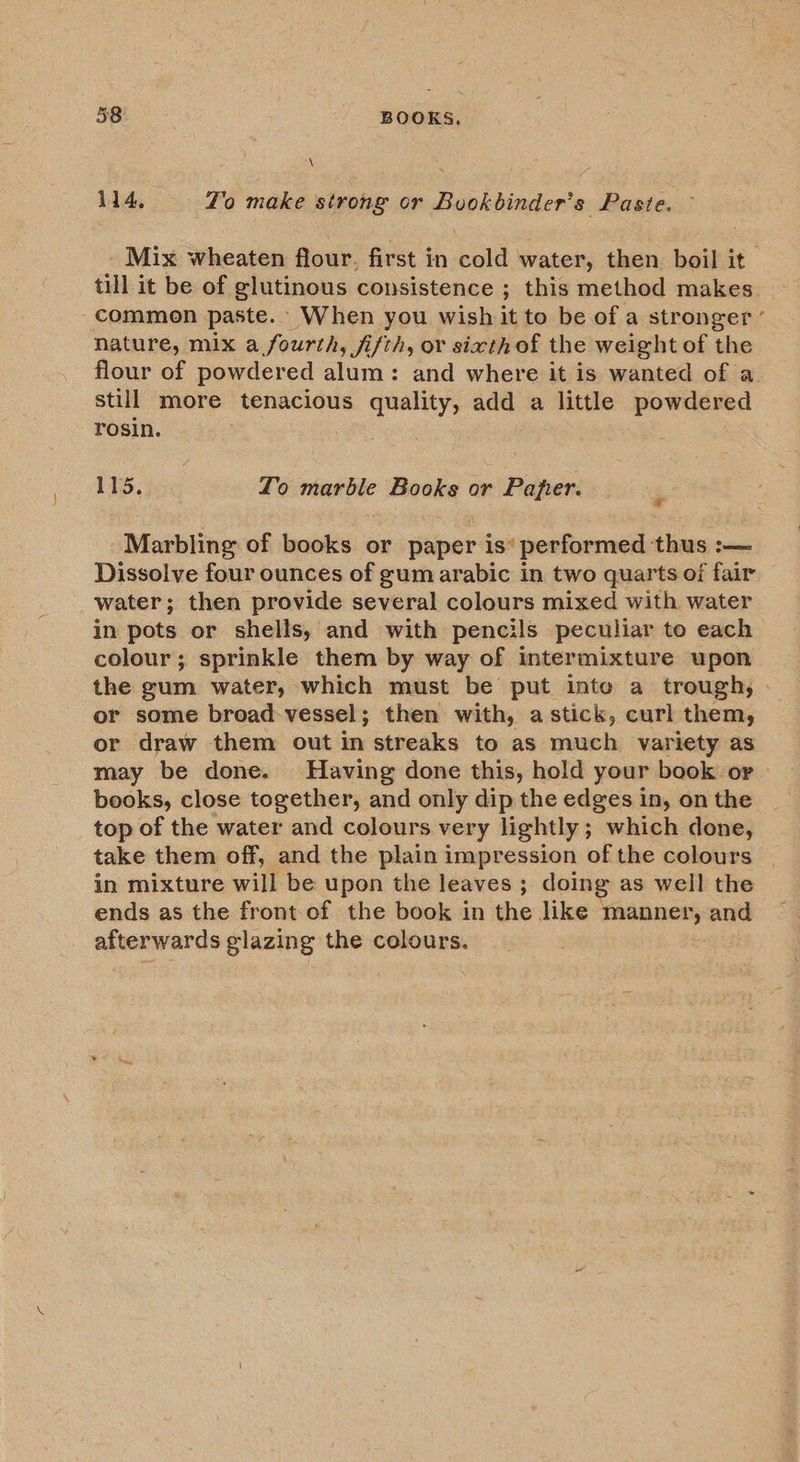 \ 114, Yo make strong or Buokbinder’s Paste. _ Mix wheaten flour. first in cold water, then boil it till it be of glutinous consistence ; this method makes commen paste. When you wish it to be of a stronger ’ nature, mix a fourth, fifth, or sixth of the weight of the flour of powdered alum: and where it is wanted of a still more tenacious quality, add a little powdered rosin. 115. Lo marble Books or Paper. 4 Marbling of books or paper is‘ performed thus :— Dissolve four ounces of gum arabic in two quarts of fair water; then provide several colours mixed with water in pots or shells, and with pencils peculiar to each colour; sprinkle them by way of intermixture upon the gum water, which must be put inte a trough, . or some broad vessel; then with, a stick, curl them, or draw them out in streaks to as much variety as may be done. Having done this, hold your book or books, close together, and only dip the edges in, on the top of the water and colours very lightly; which done, take them off, and the plain impression of the colours in mixture will be upon the leaves ; doing as well the ends as the front-of the book in the like manner, and afterwards glazing the colours.