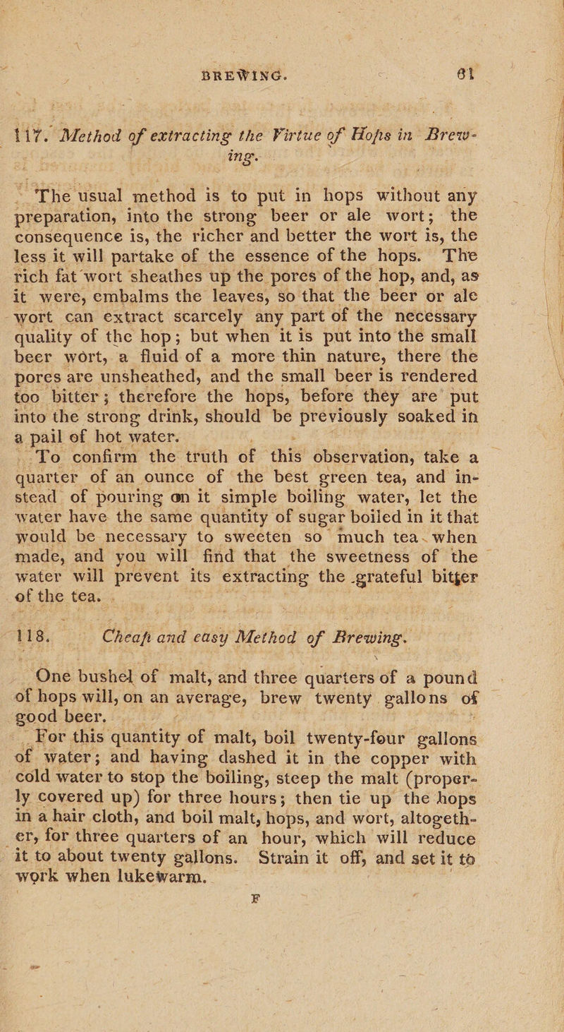 aie Method of extracting the Firtue of Hops in Brew- ing. : ~ The usual method is to put in hops without any preparation, into the strong beer or ale wort; the consequence Is, the richer and better the wort is, the less it will partake of the essence of the hops. The rich fat wort sheathes up the pores of the hop, and, as it were, embalms the leaves, so that the beer or ‘ale wort can extract scarcely any part of the necessary quality of the hop; but when it is put into the small beer wort, a fluid of a more thin nature, there the pores are unsheathed, and the small beer is rendered too bitter; therefore the hops, before they are’ put into the strong drink, should be previously soaked in a pail of hot water. ‘To confirm the truth ae ‘thig observation, take a quarter of an ounce of the best green tea, and in- stead of pouring on it simple boiling: water, let the water have the same quantity of sugar boiled in it that would be necessary to sweeten so much tea~ when water will prevent its extracting the grateful bitger of the tea. . 118. Cheapfi and easy . Method of ah Ais One bushel of malt, and three quarters of a pound of hops will, on an average, brew twenty gallons he good beer, — ¢ For this’ quantity of malt, boil twenty-four gallons of water; and having dashed it in the copper with cold water to stop the boiling, steep the malt (proper- ly covered up) for three hours; then tie up the hops in a hair cloth, and boil malt, hops, and wort, altogeth- _er, for three quarters of an hour, which will reduce - it to about twenty gallons. Strain it off, and set it to work when lukewarm. ; , F
