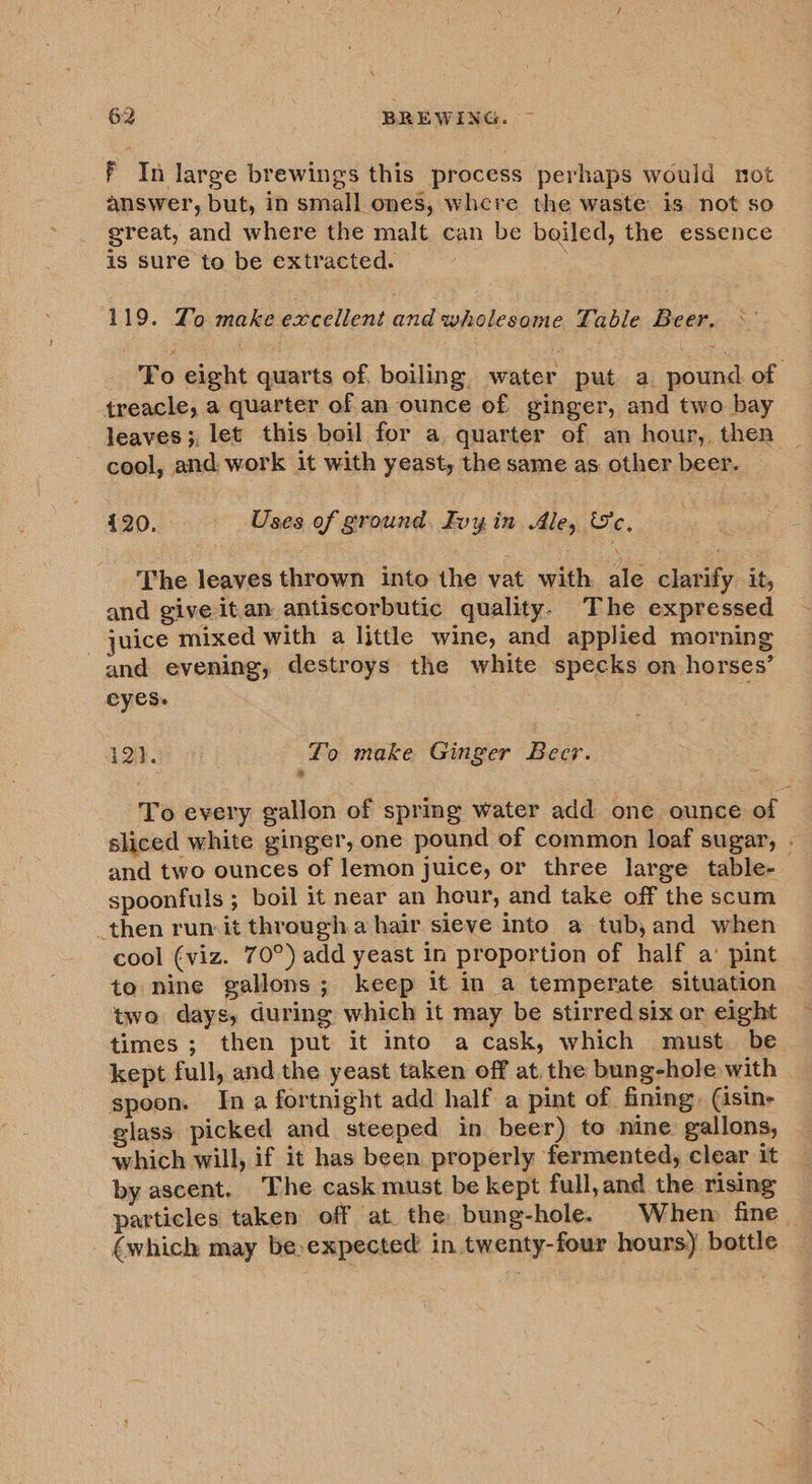 F In large brewings this process perhaps would not answer, but, in small ones, where the waste is not so great, and where the malt can be boiled, the essence is sure to be extracted. ; 119. Zo make excellent and mleede detec Table Beer. To eight quarts of, boiling water put a pound of treacle, a quarter of an ounce of ginger, and two bay leaves ;, let this boil for a quarter of an hour, then cool, and work it with yeast, the same as other beer. 420. - Uses of ground, Ivyin Ale, Se. The leaves thrown into the vat with ale clarify it, and give itan antiscorbutic quality. The expressed juice mixed with a little wine, and applied morning and evening, destroys the white specks on horses’ eyes. i2}. . Lo make Ginger Becr. To every gallon of spring water add one ounce of | sliced white ginger, one pound of common loaf sugar, . and two ounces of lemon juice, or three large table- spoonfuls ; boil it near an hour, and take off the scum _then run-it through.a hair sieve into a tub, and when cool (viz. 70°) add yeast in proportion of half a’ pint to nine gallons; keep it in a temperate situation two days, during which it may be stirred six or eight times ; then put it into a cask, which must be kept full, and the yeast taken off at. the bung-hole with spoon. In a fortnight add half a pint of fining. (isin- glass picked and steeped in beer) to nine gallons, which will, if it has been properly fermented, clear it by ascent. The cask must be kept full,and the rising particles taken off at the bung-hole. Whem fine. (which may be,expected: in twenty-four hours) bottle