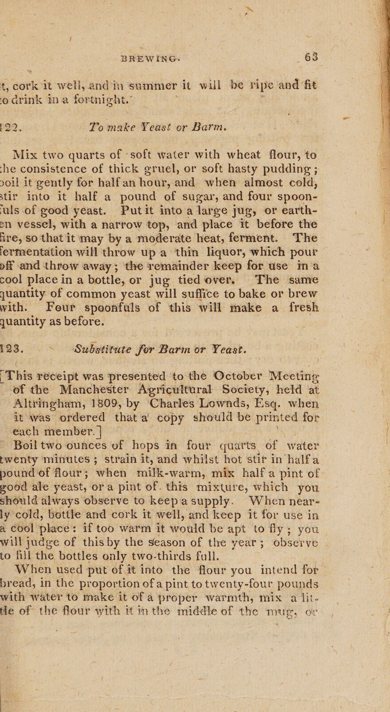 ‘, gork it well, andin summer it will be ripe e and fit oarink ina for tnight.’ P22. To make VY dust or Barm. Mix two quarts of ‘soft water with wheat flour, to the consistence of thick gruel, or soft hasty pudding ; ol it gently for half an hour, and when almost cold, stir into it half a pound - sugar, and four spoon- uls of good yeast. Putit into a large jug, or earth- sn vessel, with a narrow top, and place it before the ire, so that it may by a moderate heat, ferment. The lermentation will throw upa thin liquor, which pour of and throw away; the remainder keep for use ina cool place in a bottle, or jug tied over. The same juantity of common yeast will suffice to bake or brew with. Feur spoonfuls of this will make a fresh quantity as before. 123. ~ Substitute for Barm or Yeast. ‘This receipt was presented to the October Meeting of the Manchester Agricultural Society, held at Altringham, 1809, by ‘Charles Lownds, Esq. when it was ordered that a’ copy should be printed for each member. | - Boiltwo ounces of hops in four quarts, of water twenty minutes ; strain it, and whilst hot stir in halfa pound of flour; when milk-warm, mix halfa pint of good ale yeast, ora pint of. this mixture, which you should always observe to keepasupply. When near- ly cold, bottle and cork it well, and keep it for use in a cool place: if too warm it would be apt to fly; you will judge of this by the season of the year; observe to fill the bottles only two-thirds full. When used put of it into the flour you intend for— bread, in the proportion ofa pint to twenty-four pounds with water to make it of a proper warmth, mix a lit- He of the flour with it inthe middle of the mug, or 