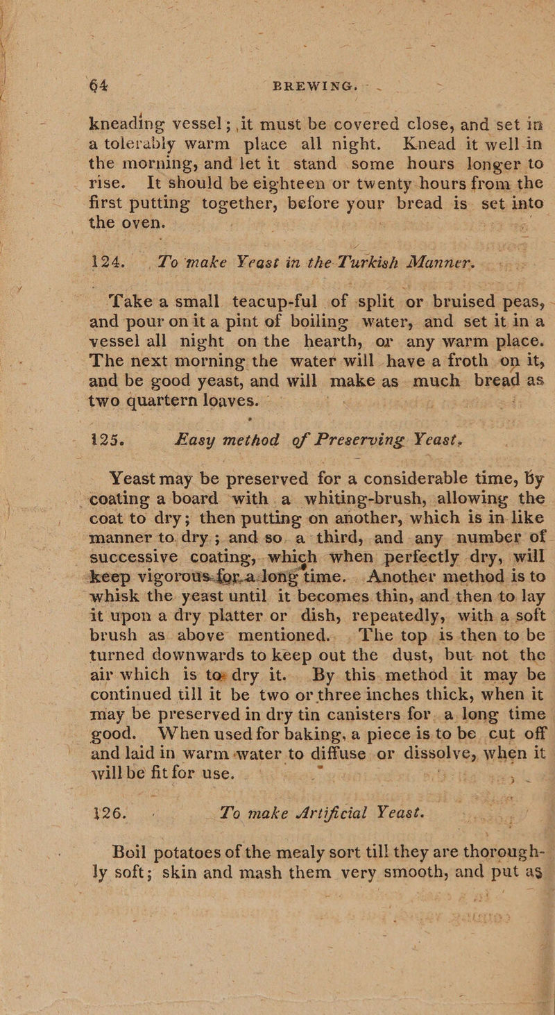 kneading vessel; it must be covered close, and set in a tolerably warm place all night. Knead it well-in the morning, and let it stand some hours longer to rise. It should be eighteen or twenty hours from the the oven. 124. To make Yeast in the Turkish Manner. ‘Take a small teacup-ful of split or bruised peas, and pour on ita pint of boiling water, and set it ina vessel all night onthe hearth, or any warm place. The next morning the water will have a froth on it, and be good yeast, and will make as. much bread as e 125. Easy method of Preserving Yeast. Yeast may be preserved for a considerable time, by coat to dry; then putting on another, which is in like ~ successive coating, which when perfectly dry, will whisk the. yeast until it becomes. thin, and then to lay it upon a dry platter or dish, repeatedly, with a soft brush as above mentioned... The top is then to be turned downwards to keep out the dust, but not the air which is tosdry it. By this.method it may be continued till it be two or three inches thick, when it may be preserved in dry tin canisters for. along time good. When used for baking, a piece is to be cut off and laid in warm «water to diffuse or dissolve, when it willbe fit for use. oie ie M268. 3. To make Artificial Yeast. bY Boil potatoes of the mealy sort till they are thorough-