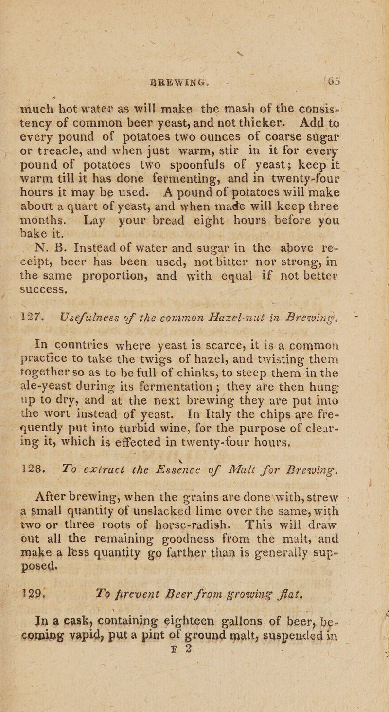 much hot water as will make the mash of the consis-- tency of common beer yeast, and not thicker. Add to every pound of potatoes two ounces of coarse sugar or treacle, and when just warm, stir in it for every pound of potatoes two spoonfuls of yeast; keep it warm till it has done fermenting, and in twenty-four hours it may be used. A pound of potatoes will make about a quart of yeast, and when made will keep three months. Lay your bread eight hours before you bake it. N. B. Instead of water and sugar in the above re- ceipt, beer has been used, not bitter nor strong, in the same proportion, and with equal if not better SUCCESS, 127. Usefulness of the common Hazel-nut in Brewing. In countries where yeast is scarce, it is a common practice to take the twigs of hazel, and twisting them together so as to he full of chinks, to steep them in the ale-yeast during its fermentation ; they are then hung up to dry, and at the next brewing they are put into the wort instead of yeast. In Italy the chips are fre- quently put into turbid wine, for the purpose of clear- ing it, which is effected in twenty-four hours. X 128. Zo extract the Essence of Malt for Brewing. After brewing, when the grains are done\with, strew - a small quantity of unslacked lime over the same, with two or three roots of horse-radish. This will draw out all the remaining goodness from the malt, and make.a less quantity go farther than is generally sup- | posed. | | | 129, To firevent Beer from growing flat. Jn a cask, containing eighteen gallons of beer, be- - - coming vapid, puta pint of ground malt, suspended in — EF 2
