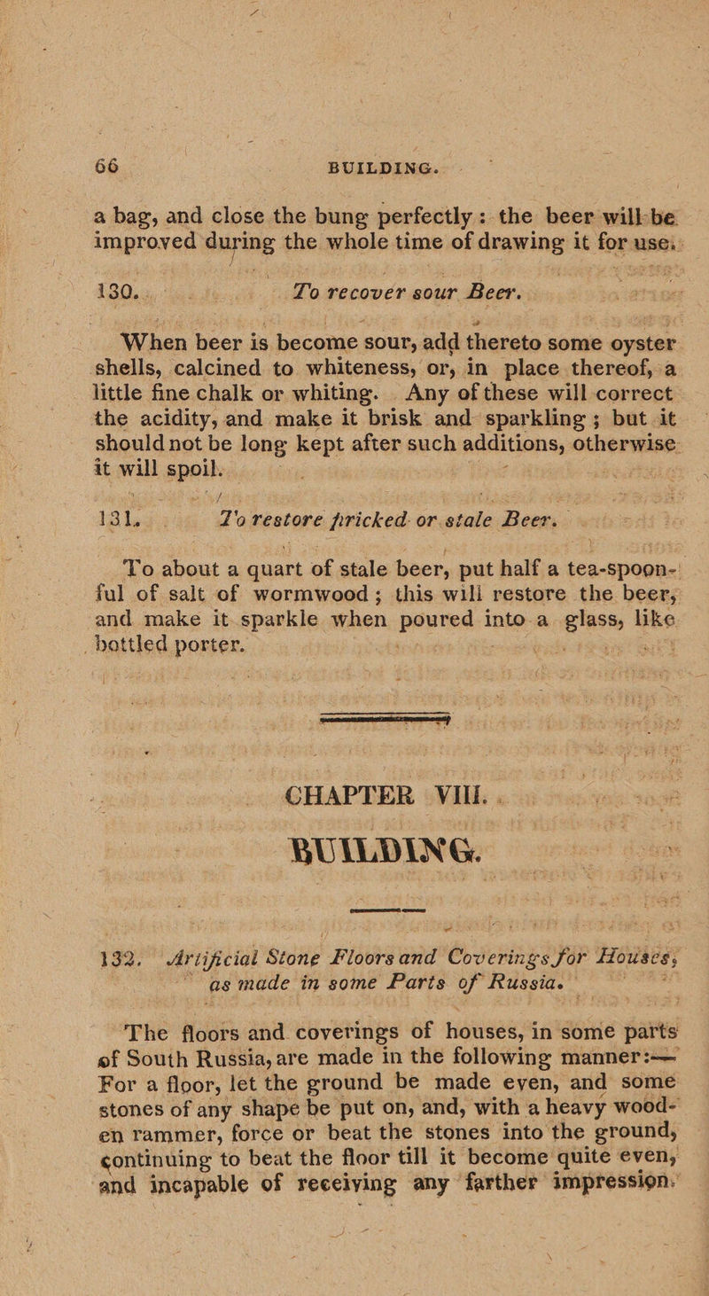 a bag, and close the bung perfectly: the beer willbe improved suring the whole time of drawing it for use. 130. . ee ie - Torecover sour Beer. When beer is conan gout, add dievsie some oyster shells, calcined to whiteness, or, in place thereof, a. little fine chalk or whiting. Any of these will correct the acidity, and make it brisk and sparkling ; but it should not be long kept after such additions; otherwise: it will spoil. 131, Zorestore bricked. or. stale Beer. To about a oer of stale beer, put half a spree ar ful of salt of wormwood ; this wili restore the beer, and make it sparkle when inaeanes into.a glass, like baatlng porter. bps ah! CHAPTER VIII. . BUILDING. ee ere 192. Artificial Stone Fie aiid Coverings for Houses, | as made in some Paris of Russia. ~ The floors and cover ings of houses, i in some parts ef South Russia, are made in the following manner:— For a floor, let the ground be made eyen, and some stones of any shape be put on, and, with a heavy wood- en rammer, force or beat the stones into the ground, continuing to beat the floor till it become quite even, and incapable of receiving any farther impression.