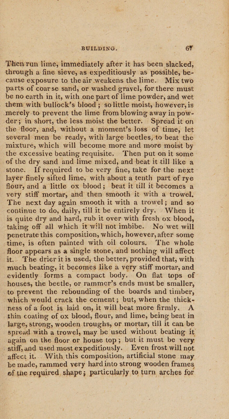 ‘Phen: run lime, immediately after it has been slacked, through a fine sieve, as expeditiously as possible, be- cause exposure to the air weakens the lime. Mix two parts of coarse sand, or washed gravel, for there must _ be no earth in it, with one part of lime powder, and wet _ them with bullock’s blood ; so little moist, however, is | merely to prevent the lime from blowing away in pow- der; in short, the less moist the better. Spread it on the floor, and, without a moment’s loss of time, let several men be ready, with large beetles, to beat the mixture, which will become more and more moist by the excessive beating requisite. Then put on it some of the dry sand and lime mixed, and beat it till like a stone. If required to be very fine, take for the next layer finely sifted lime, with about a tenth part of rye flour, and a little ox blood; beat it till it becomes a very stiff mortar, and then smooth it with a trowel. The next day again smooth it with a trowel; and so continue to do, daily, till it be entirely dry. When it is quite dry and hard, rub it over with fresh ox blood, taking off all which it will not imbibe. No wet will penetrate this composition, which, however, after some time, is often painted with oil colours. The whole floor appears as a single stone, and nothing will affect it.. Fhe drier itis used, the better, provided that, with much beating, it becomes like a very stiff mortar, and evidently forms a compact body. On flat tops of houses, the beetle, or rammer’s ends must be smaller, to prevent the rebounding of the beards and timber, which would crack the cement; but, when the thick- ness of a foot is laid on, it will beat more firmly, A thin coating of ox blood, flour, and lime, being beat in large, strong, wooden troughs, or mortar, till it can be spread with a trowel, may be used without beating it again on the floor or house top; but it must be very stiff, and used most expeditiously. Even frost will not affect it.. With this composition, artificial stone may be made, rammed very hard into strong wooden frames of the required shape; particularly to turn arches for