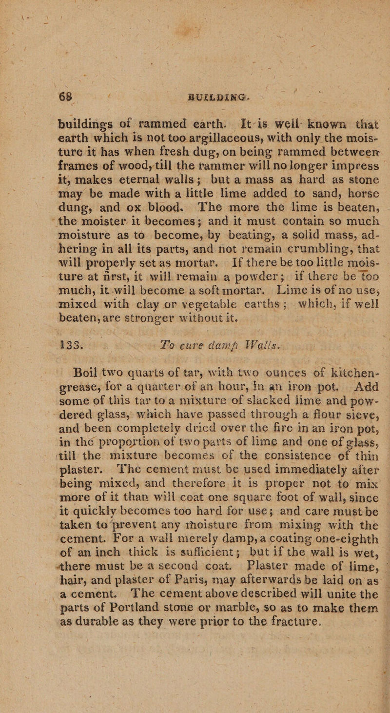 buildings of rammied earth, It-is well: known that earth which is not too. argillaceous, with only the mois- ture it has when fresh dug, on being rammed between frames of wood, till the rammer will nolonger impress — it, makes eternal walls; but amass as hard as stone may be made with a little lime added to sand, horse dung, and ox blood. The more the lime is beaten, “the moister. it becomes; and it must. contain so much moisture as to become, by beating, a solid mass, ad- hering in all its parts, and not remain crumbling, that will properly setas mortar. If there be too little mois- ture at nrst, it will remain a powder; if there be too much, it will become asoftmortar. Lime is of no use, mixed with clay or vegetable earths; which, if well beaten, are stronger without it. 133. : Fo cure damp Weails. Boil two quarts of tar, with two ounces of kitchen- grease, for a quarter of an hour, in an iron pot. Add some of this tar toa mixture of slacked lime and pow- dered glass, which have passed through a flour sieve, and been completely dried over the fire j in an iron pot, in the propostion of two parts of lime and one of glass, ‘till the mixture becomes of the consistence of thin plaster. The cement must be used immediately after being mixed, and therefore it is proper not to mix | more of it than will coat one square foot of wall, since it quickly becomes too hard for use; and care mustbe taken to’prevent any moisture from mixing with the cement. For a wall merely damp, a coating one- eighth of an inch thick is sufficient; but if the wall is wet, there must be a second coat. Plaster made of lime, — hair, and plaster of Paris, may afterwards be laid on as’ -acement. The cement above described will unite the — parts of Portland stone or marble, so as to make them © as durable as they were prior to the fracture.