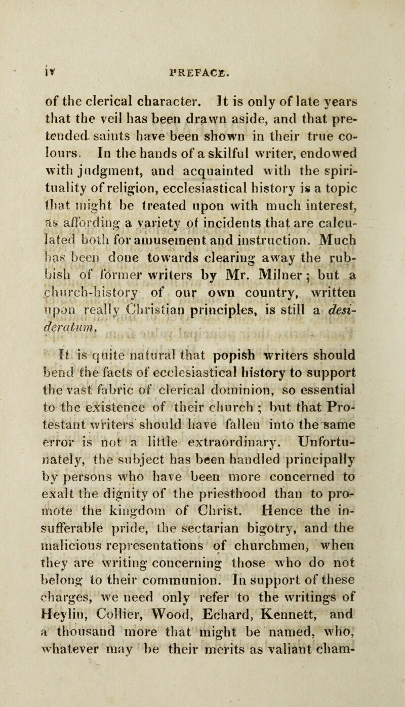 ir of the clerical character. It is only of late years that the veil has been drawn aside, and that pre¬ tended saints have been shown in their true co¬ lours, In the hands of a skilful writer, endowed with judgment, and acquainted with the spiri¬ tuality of religion, ecclesiastical history is a topic that might be treated upon with much interest, as affording a variety of incidents that are calcu¬ lated both for amusement and instruction. Much has been done towards clearing away the rub¬ bish of former writers by Mr. Milner; but a church-history of our own country, written upon really Christian principles, is still a desi¬ deratum. It is quite natural that popish writers should bend the facts of ecclesiastical history to support the vast fabric of clerical dominion, so essential to the existence of their church ; but that Pro¬ testant writers should have fallen into the same error is not a little extraordinary. Unfortu¬ nately, the subject has been handled principally by persons who have been more concerned to exalt the dignity of the priesthood than to pro¬ mote the kingdom of Christ. Hence the in- sufferable pride, the sectarian bigotry, and the malicious representations of churchmen, when they are writing concerning those who do not belong to their communion. In support of these charges, we need only refer to the writings of Heylin, Collier, Wood, Echard, Kennett, and a thousand more that might be named, who, whatever may be their merits as valiant cham-