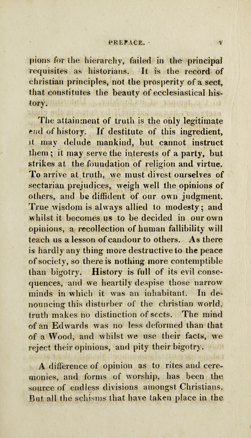 pious for the hierarchy, failed in the principal requisites as historians. It is the record of Christian principles, not the prosperity of a sect, that constitutes the beauty of ecclesiastical his¬ tory. The attainment of truth is the only legitimate end of history. If destitute of this ingredient, it may delude mankind, but cannot instruct them ; it may serve the interests of a party, but strikes at the foundation of religion and virtue. To arrive at truth, we must divest ourselves of sectarian prejudices, weigh well the opinions of others, and be diffident of our own judgment. True wisdom is always allied to modesty; and whilst it becomes us to be decided in our own opinions, a recollection of human fallibility will teach us a lesson of candour to others. As there is hardly any thing more destructive to the peace of society, so there is nothing more contemptible than bigotry. History is full of its evil conse¬ quences, and we heartily despise those narrow minds in which it was an inhabitant. In de¬ nouncing this disturber of the Christian wmrld. truth makes no distinction of sects. The mind of an Edwards was no less deformed than that of a Wood, and whilst we use their facts, we reject their opinions, and pity their bigotry. A difference of opinion as to rites and cere¬ monies, and forms of worship, has been the source of endless divisions amongst Christians. But all the schisms that have taken place in the