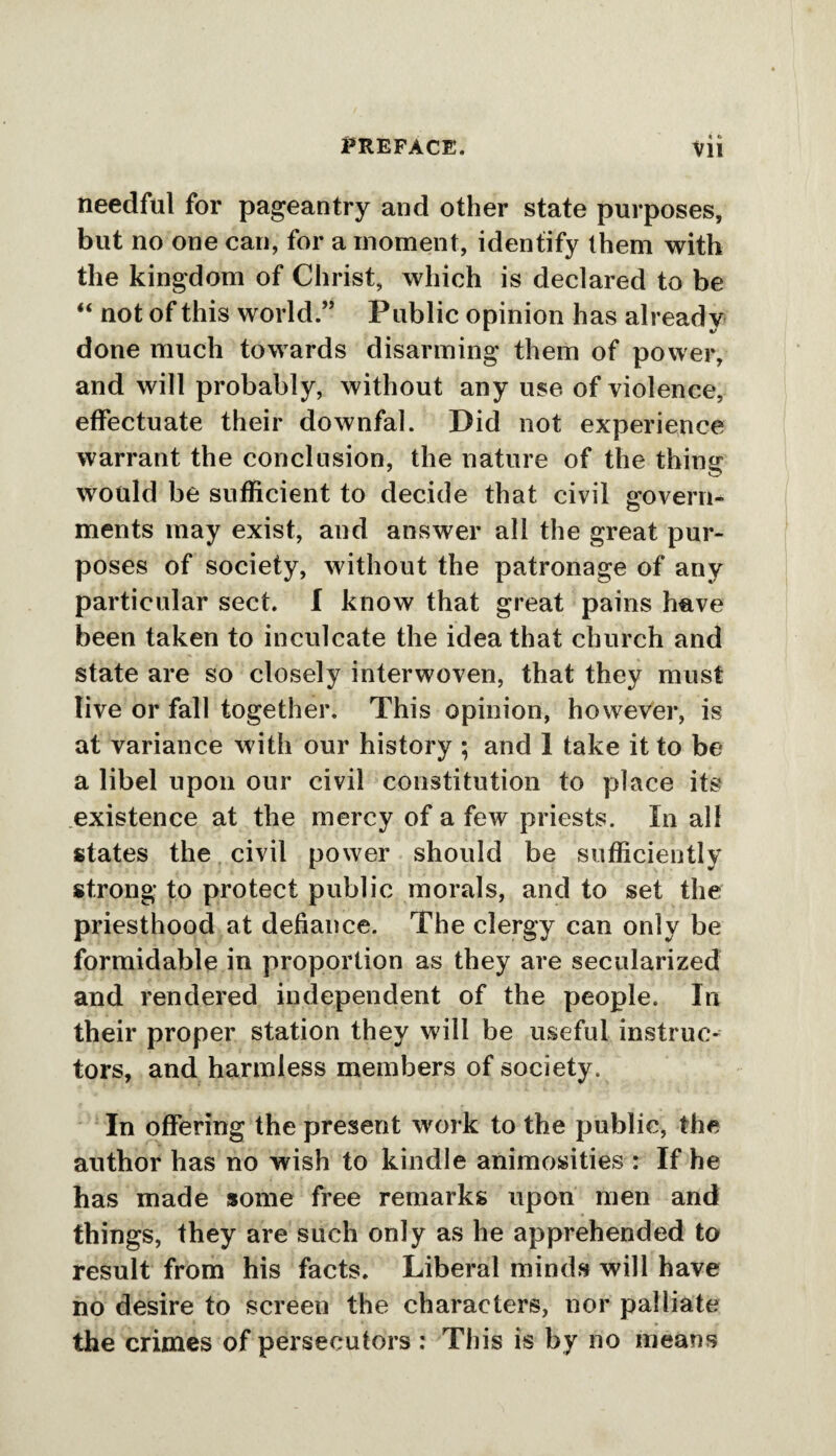 « t> needful for pageantry and other state purposes, but no one can, for a moment, identify them with the kingdom of Christ, which is declared to be “ not of this world.” Public opinion has already done much towards disarming them of power, and will probably, without any use of violence, effectuate their downfal. Did not experience warrant the conclusion, the nature of the thing would be sufficient to decide that civil govern¬ ments may exist, and answer all the great pur¬ poses of society, without the patronage of any particular sect. I know that great pains have been taken to inculcate the idea that church and state are so closely interwoven, that they must live or fall together. This opinion, however, is at variance with our history ; and 1 take it to be a libel upon our civil constitution to place its existence at the mercy of a few priests. In all states the civil power should be sufficiently strong to protect public morals, and to set the priesthood at defiance. The clergy can only be formidable in proportion as they are secularized and rendered independent of the people. In their proper station they will be useful instruc¬ tors, and harmless members of society. In offering the present work to the public, the author has no wish to kindle animosities : If he has made some free remarks upon men and things, they are such only as he apprehended to result from his facts. Liberal minds will have no desire to screen the characters, nor palliate the crimes of persecutors : This is by no means