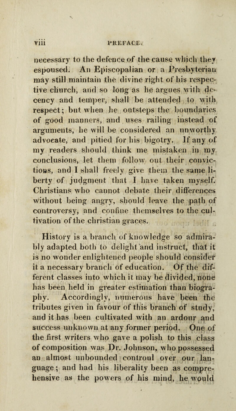 necessary to the defence of the cause which they espoused. An Episcopalian or a Presbyterian may still maintain the divine right of his respec¬ tive church, and so long as lie argues with de¬ cency and temper, shall be attended to with respect; but when he outsteps the boundaries of good manners, and uses railing instead of arguments, lie will be considered an unworthy advocate, and pitied for his bigotry. If any of my readers should think me mistaken in my conclusions, let them foliowr out their convic¬ tions, and I shall freely give them the same li¬ berty of judgment that I have taken myself. Christians who cannot debate their differences without being angry, should leave the path of controversy, and coniine themselves to the cul¬ tivation of the Christian graces. History is a branch of knowledge so admira¬ bly adapted both to delight and instruct, that it is no wonder enlightened people should consider it a necessarv branch of education. Of the dif- •/ • ferent classes into which it may be divided, none has been held in greater estimation than biogra¬ phy. Accordingly, numerous have been the tributes given in favour of this branch of study, and it has been cultivated with an ardour and success unknown at any former period. One of the first writers who gave a polish to this class of composition was Dr. Johnson, who possessed an almost unbounded controul over our lan¬ guage; and had his liberality been as compre¬ hensive as the powers of his mind, lie would