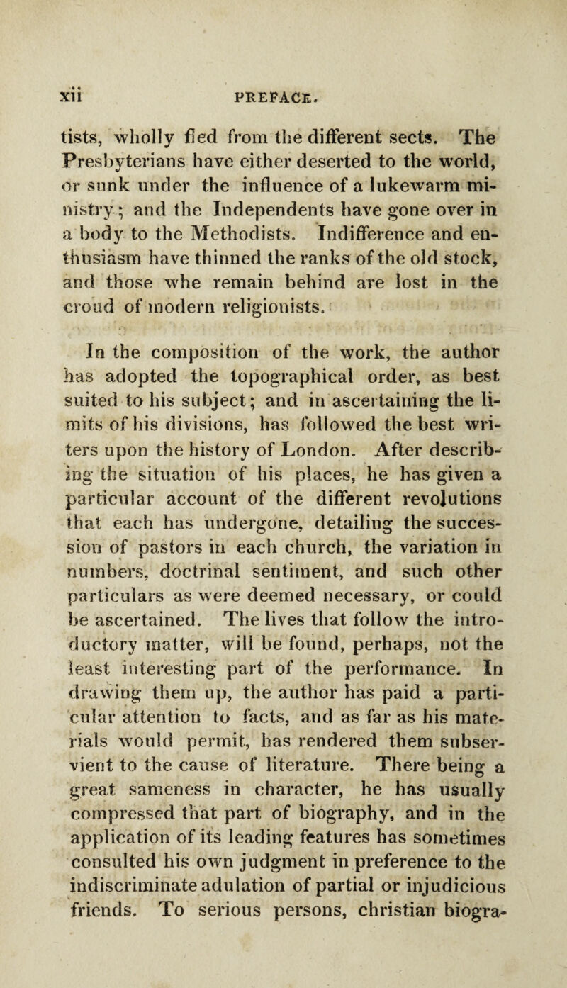 tists, wholly fled from the different sects. The Presbyterians have either deserted to the world, or sunk under the influence of a lukewarm mi¬ nistry; and the Independents have gone over in a body to the Methodists. Indifference and en¬ thusiasm have thinned the ranks of the old stock, and those whe remain behind are lost in the croud of modern religionists. In the composition of the work, the author has adopted the topographical order, as best suited to his subject; and in ascertaining the li¬ mits of his divisions, has followed the best wri¬ ters upon the history of London. After describ¬ ing the situation of his places, he has given a particular account of the different revolutions that each has undergone, detailing the succes¬ sion of pastors in each church, the variation in numbers, doctrinal sentiment, and such other particulars as were deemed necessary, or could he ascertained. The lives that follow the intro¬ ductory matter, will be found, perhaps, not the least interesting part of the performance. In drawing them up, the author has paid a parti¬ cular attention to facts, and as far as his mate¬ rials would permit, has rendered them subser¬ vient to the cause of literature. There being a great sameness in character, he has usually compressed that part of biography, and in the application of its leading features has sometimes consulted his own judgment in preference to the indiscriminate adulation of partial or injudicious friends. To serious persons, Christian biogra-