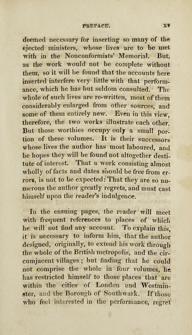 deemed necessary for inserting so many of the ejected ministers, whose lives are to be met with in the Nonconformists’ Memorial. But, as the work would not be complete without them, so it will be found that the accounts here inserted interfere very little with that perform¬ ance, which he has but seldom consulted. The whole of such lives are re-written, most of them considerably enlarged from other sources, and some of them entirely new. Even in this view, therefore, the two works illustrate each other. But those worthies occupy only a small por¬ tion of these volumes. It is their successors whose lives the author has most laboured, and he hopes they w ill be found not altogether desti¬ tute of interest. That a work consisting almost wholly of facts and dates should be free from er¬ rors, is not to be expected: That they are so nu¬ merous the author greatly regrets, and must cast himself upon the reader’s indulgence. In the ensuing pages, the reader will meet with frequent references to places of which he will not find any account. To explain this, it is necessary to inform him, that the author designed, originally, to extend his work through the whole of the British metropolis, and the cir¬ cumjacent villages ; but finding that he could not comprise the whole in four volumes, he has restricted himself to those places that are within the cities of London and Westmin¬ ster, and the Borough of Southwark. If those who feel interested in the performance, regret