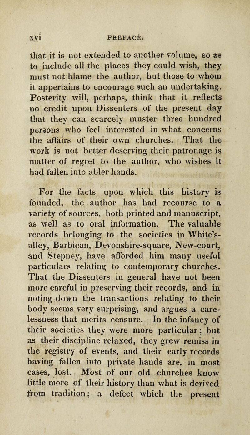 that it is not extended to another volume, so as to include all the places they could wish, they must not blame the author, but those to whom it appertains to encourage such an undertaking. Posterity will, perhaps, think that it reflects no credit upon Dissenters of the present day that they can scarcely muster three hundred persons who feel interested in what concerns the affairs of their own churches. That the work is not better deserving their patronage is matter of regret to the author, who wishes it had fallen into abler hands. For the facts upon which this history is founded, the author has had recourse to a variety of sources, both printed and manuscript, as well as to oral information. The valuable records belonging to the societies in White’s- alley, Barbican, Devonshire-square, New-court, and Stepney, have afforded him many useful particulars relating to contemporary churches. That the Dissenters in general have not been more careful in preserving their records, and in noting down the transactions relating to their body seems very surprising, and argues a care¬ lessness that merits censure. In the infancy of their societies they were more particular; but as their discipline relaxed, they grew remiss in the registry of events, and their early records having fallen into private hands are, in most cases, lost. Most of our old churches know little more of their history than what is derived from tradition; a defect which the present