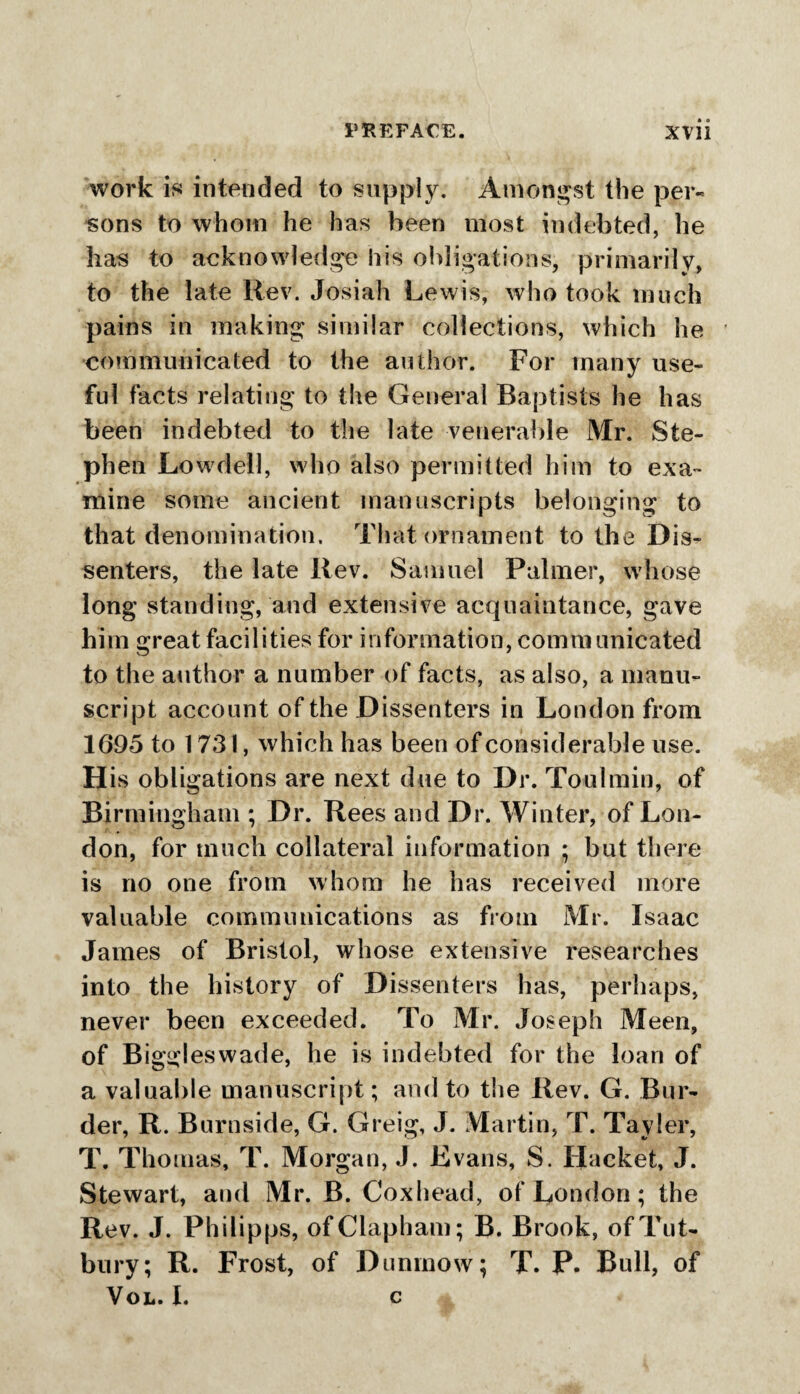 work is intended to supply. Amongst the per¬ sons to whom he has been most indebted, he has to acknowledge his obligations, primarily, to the late Rev. Josiah Lewis, who took much pains in making similar collections, which he communicated to the author. For many use¬ ful facts relating to the General Baptists he has been indebted to the late venerable Mr. Ste¬ phen Low7dell, who also permitted him to exa¬ mine some ancient manuscripts belonging to that denomination. That ornament to the Dis¬ senters, the late Rev. Samuel Palmer, whose long standing, and extensive acquaintance, gave him great facilities for information, communicated to the author a number of facts, as also, a manu¬ script account of the Dissenters in London from 1695 to 1731, which has been of considerable use. His obligations are next due to Dr. Toulmin, of Birmingham ; Dr. Rees and Dr. Winter, of Lon¬ don, for much collateral information ; but there is no one from whom he has received more valuable communications as from Mr. Isaac James of Bristol, whose extensive researches into the history of Dissenters has, perhaps, never been exceeded. To Mr. Joseph Meen, of Biggleswade, he is indebted for the loan of a valuable manuscript; and to the Rev. G. Bor¬ der, R. Burnside, G. Greig, J. Martin, T. Tayler, T. Thomas, T. Morgan, J. Kvans, S. Hacket, J. Stewart, and Mr. B. Coxhead, of London; the Rev. J. Philipps, ofClapham; B. Brook, of Tut- bury; R. Frost, of Dunmow; T. P. Bull, of Vol. I. c