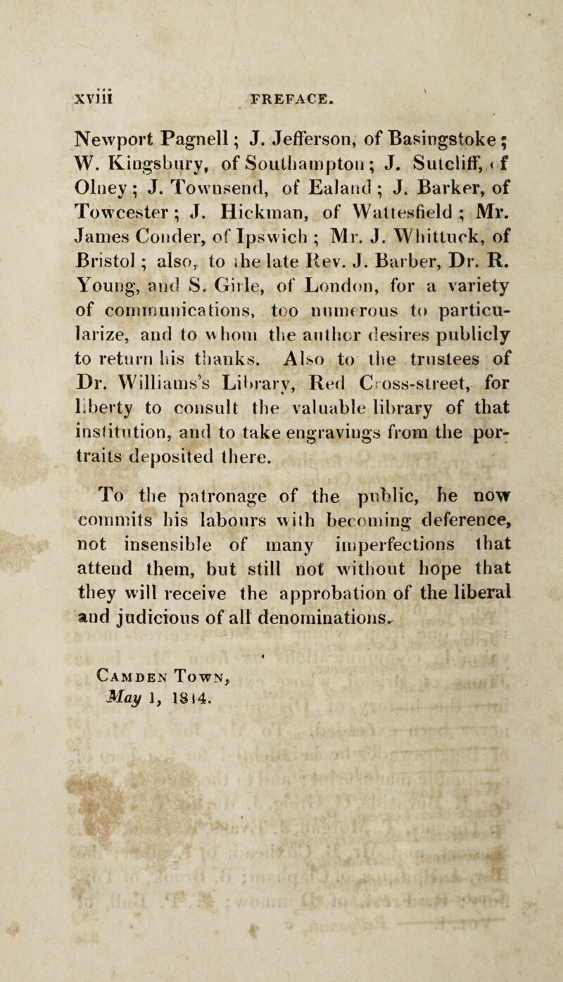 Xviii FREFACE. Newport Pagnell; J. Jefferson, of Basingstoke; W. Kingsbury, of Southampton ; J. Sutcliff, * f Olney ; J. Townsend, of Ealand ; J. Barker, of Towcester ; J. Hickman, of Wattesfield ; Mr. James Conder, of Ipswich ; Mr. J. Whittuok, of Bristol ; also, to die late Rev. J. Barber, Dr. R. Young, arid S. Girle, of London, for a variety of communications, too numerous to particu¬ larize, and to whom the anther desires publicly to return his thanks. Also to the trustees of Dr. Williams’s Library, Red Cross-street, for liberty to consult the valuable library of that institution, and to take engravings from the por¬ traits deposited there. To the patronage of the public, he now commits his labours with becoming deference, not insensible of many imperfections that attend them, but still not without hope that they will receive the approbation of the liberal and judicious of all denominations* Camden Town,