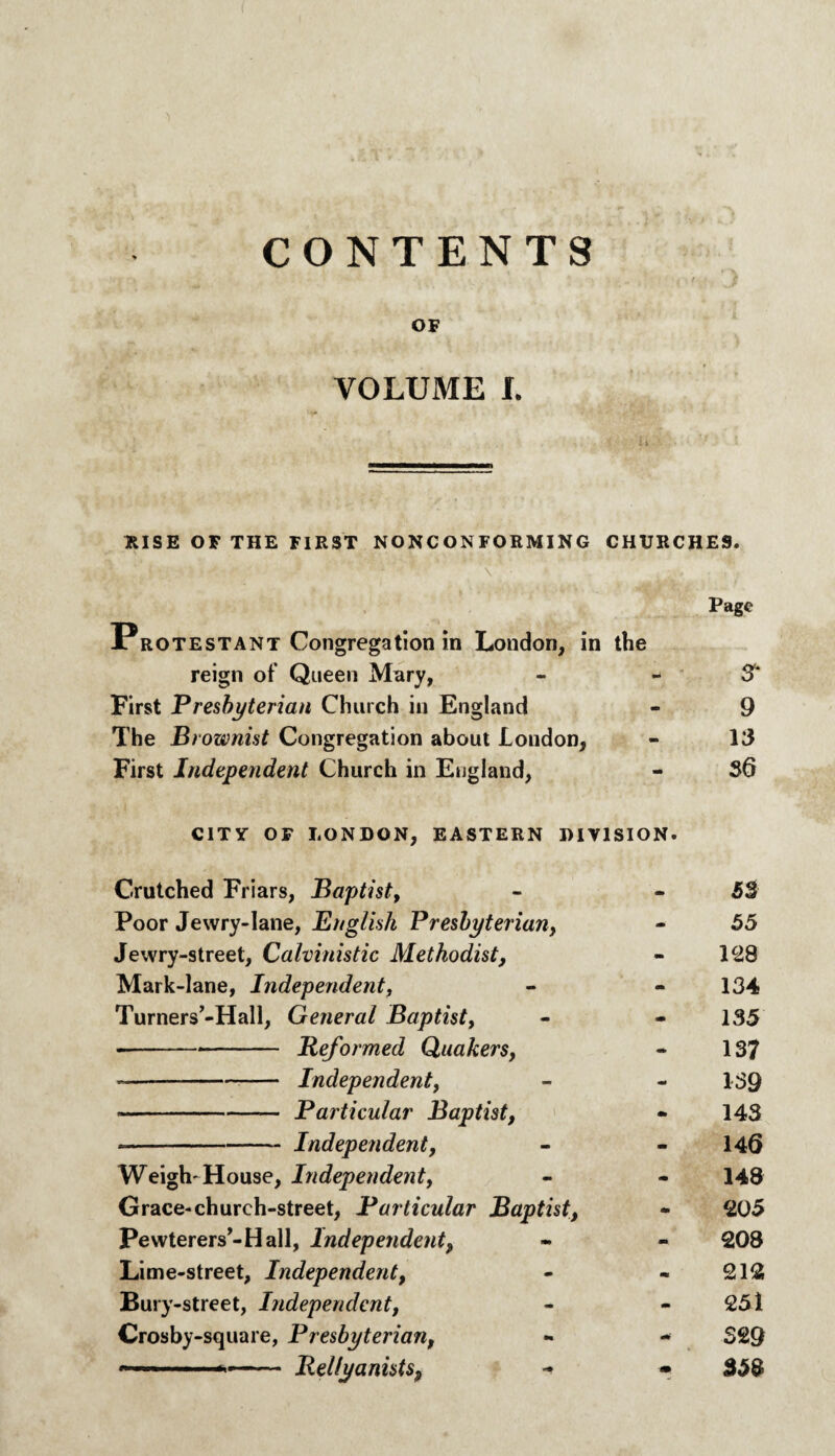 CONTENTS OF VOLUME L RISE OF THE FIRST NONCONFORMING CHURCHE9. Protestant Congregation in London, in Page the reign of Queen Mary, •• S' First Presbyterian Church in England mm 9 The Brownist Congregation about London, - 13 First Independent Church in England, mm S6 CITY OF LONDON, EASTERN DIVISION. C.rutched Friars, Baptist, • 53 Poor Jewry-Iane, English Presbyterian, - 55 Jewry-street, Calvinistic Methodist, mm 128 Mark-lane, Independent, mm 134 Turners’-Hall, General Baptist, mm 135 •--Reformed Quakers, m 137 --Independent, mt 139 *-— Particular Baptist, 143 *-Independent, - 146 Weigh-House, Independent, m 148 Grace-church-street, Particular Baptist, mm 205 Pewterers’-Hall, Independent, - 208 Lime-street, Independent, - 212 Bury-street, Independent, mm 251 Crosby-square, Presbyterian, mrn 329