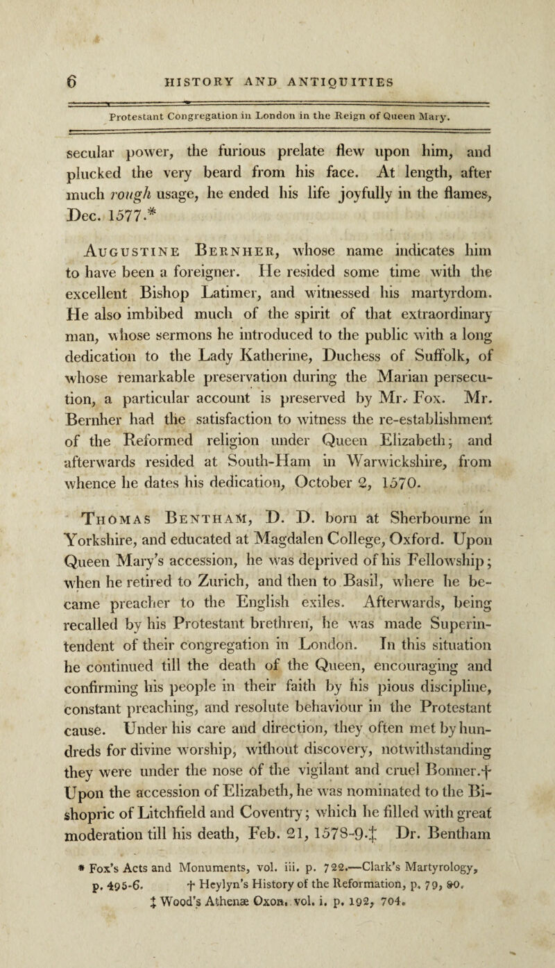 Protestant Congregation in London in the Reign of Queen Mary. secular power, the furious prelate flew upon him, and plucked the very beard from his face. At length, after much rough usage, he ended his life joyfully in the flames, Dec. 1577.* Augustine Bern her, whose name indicates him to have been a foreigner. He resided some time with the excellent Bishop Latimer, and witnessed his martyrdom. He also imbibed much of the spirit of that extraordinary man, whose sermons he introduced to the public w7ith a long dedication to the Lady Katherine, Duchess of Suffolk, of whose remarkable preservation during the Marian persecu¬ tion, a particular account is preserved by Mr. Fox. Mr. Bernher had the satisfaction to witness the re-establishment of the Reformed religion under Queen Elizabeth, and afterwards resided at South-Ham in Warwickshire, from whence he dates his dedication, October 2, 1570. Th omas BenthaM, D. D. born at Sherbourne m Yorkshire, and educated at Magdalen College, Oxford. Upon Queen Mary’s accession, he w as deprived of his Fellowship; when he retired to Zurich, and then to Basil, where he be¬ came preacher to the English exiles. Afterwards, being recalled by his Protestant brethren, he was made Superin¬ tendent of their congregation in London. In this situation he continued till the death of the Queen, encouraging and confirming his people in their faith by his pious discipline, constant preaching, and resolute behaviour in the Protestant cause. Under his care and direction, they often met by hun¬ dreds for divine worship, without discovery, notwithstanding they were under the nose of the vigilant and cruel Bonner.f Upon the accession of Elizabeth, he w as nominated to the Bi¬ shopric of Litchfield and Coventry; which he filled with great moderation till his death, Feb. 21, 157S~9-± Dr. Bentham * Fox’s Acts and Monuments, vol. iii. p. 722.—Clark’s Martyrology, p. 495-6. t Heylyn’s History of the Reformation, p. 79, &0. J Wood’s Athenae Oxon. vol. i, p. 192, 704„