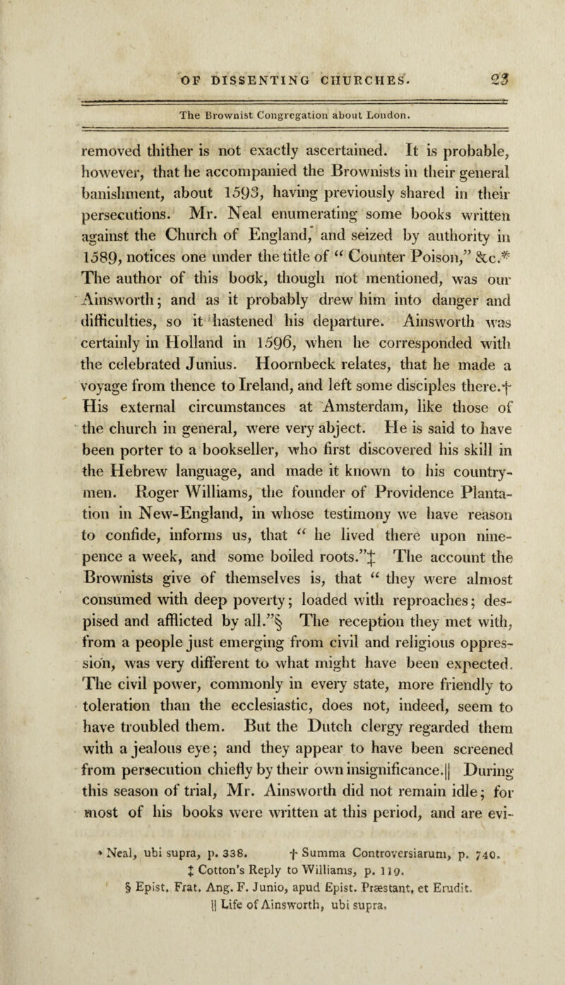 The Brownist Congregation about London. removed thither is not exactly ascertained. It is probable, however, that he accompanied the Brownists in their general banishment, about 1593, having previously shared in their persecutions. Mr. Neal enumerating some books written against the Church of England, and seized by authority in 1589, notices one under the title of “ Counter Poison,” &c.# The author of this book, though not mentioned, was our Ainsworth; and as it probably drew him into danger and difficulties, so it hastened his departure. Ainsworth was certainly in Holland in 1596, when he corresponded with the celebrated Junius. Hoornbeck relates, that he made a voyage from thence to Ireland, and left some disciples there.f His external circumstances at Amsterdam, like those of the church in general, were very abject. He is said to have been porter to a bookseller, who first discovered his skill in the Hebrew language, and made it known to his country¬ men. Roger Williams, the founder of Providence Planta¬ tion in New-England, in whose testimony we have reason to confide, informs us, that u he lived there upon nine- pence a week, and some boiled roots.The account the Brownists give of themselves is, that “ they were almost consumed with deep poverty; loaded with reproaches; des¬ pised and afflicted by all.”§ The reception they met with, from a people just emerging from civil and religious oppres¬ sion, was very different to what might have been expected. The civil power, commonly in every state, more friendly to toleration than the ecclesiastic, does not, indeed, seem to have troubled them. But the Dutch clergy regarded them with a jealous eye; and they appear to have been screened from persecution chiefly by their own insignificance.|| During this season of trial, Mr. Ainsworth did not remain idle; for most of his books were written at this period, and are evi- * Neal, ubi supra, p. 338. f Summa Controversiarum, p, 740. I Cotton’s Reply to Williams, p. 119. § Epist. Frat. Ang. F. Junio, apud Epist. Praestant, et Erudit,