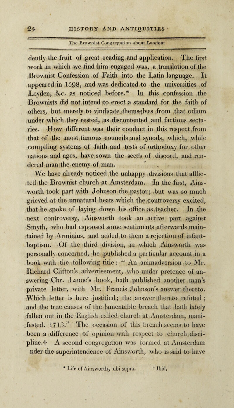 The Brownist Congregation about London*. dently the fruit of great reading and application. The first work in which we find him engaged was, a translation of the Brownist Confession of Faith into the Latin language. It appeared in 159S, and was dedicated to the universities of Leyden, &c. as noticed before.* In this confession the Brownists did not intend to erect a standard for the faith of others, but merely to vindicate themselves from that odium under which they rested, as discontented and factious secta¬ ries. How different was their conduct in this respect from that of the most famous councils and synods, which, while compiling systems of faith and tests of orthodoxy for other nations and ages, have sown the seeds of discord, and ren¬ dered man the enemy of man. We have already noticed the unhappy divisions that afflic¬ ted the Brownist church at Amsterdam. In the first, Ains¬ worth took part with J ohnson the pastor; but was so much grieved at the unnatural heats which the controversy excited, that he spoke of laying down his office as teacher. In the next controversy, Ainsworth took an active part against Smyth, who had espoused some sentiments afterwards main¬ tained by Arminius, and added to them a rejection of infant- baptism. Of the third division, in which Ainsworth was personally concerned, he published a particular account in a book with the following title: “ An animadversion to Mr. Richard Clifton’s advertisement, who under pretence of an¬ swering Chr. Laune’s book, hath published another man’s private letter, with Mr. Francis Johnson’s answer thereto. Which letter is here justified; the answer thereto refuted; and the true causes of the lamentable breach that hath lately fallen out in the English exiled church at Amsterdam, mani¬ fested. 1713.” The occasion of this breach seems to have been a difference of opinion with respect to church disci¬ pline, j* A second congregation was formed at Amsterdam nder the superintendence of Ainsworth, who is said to have