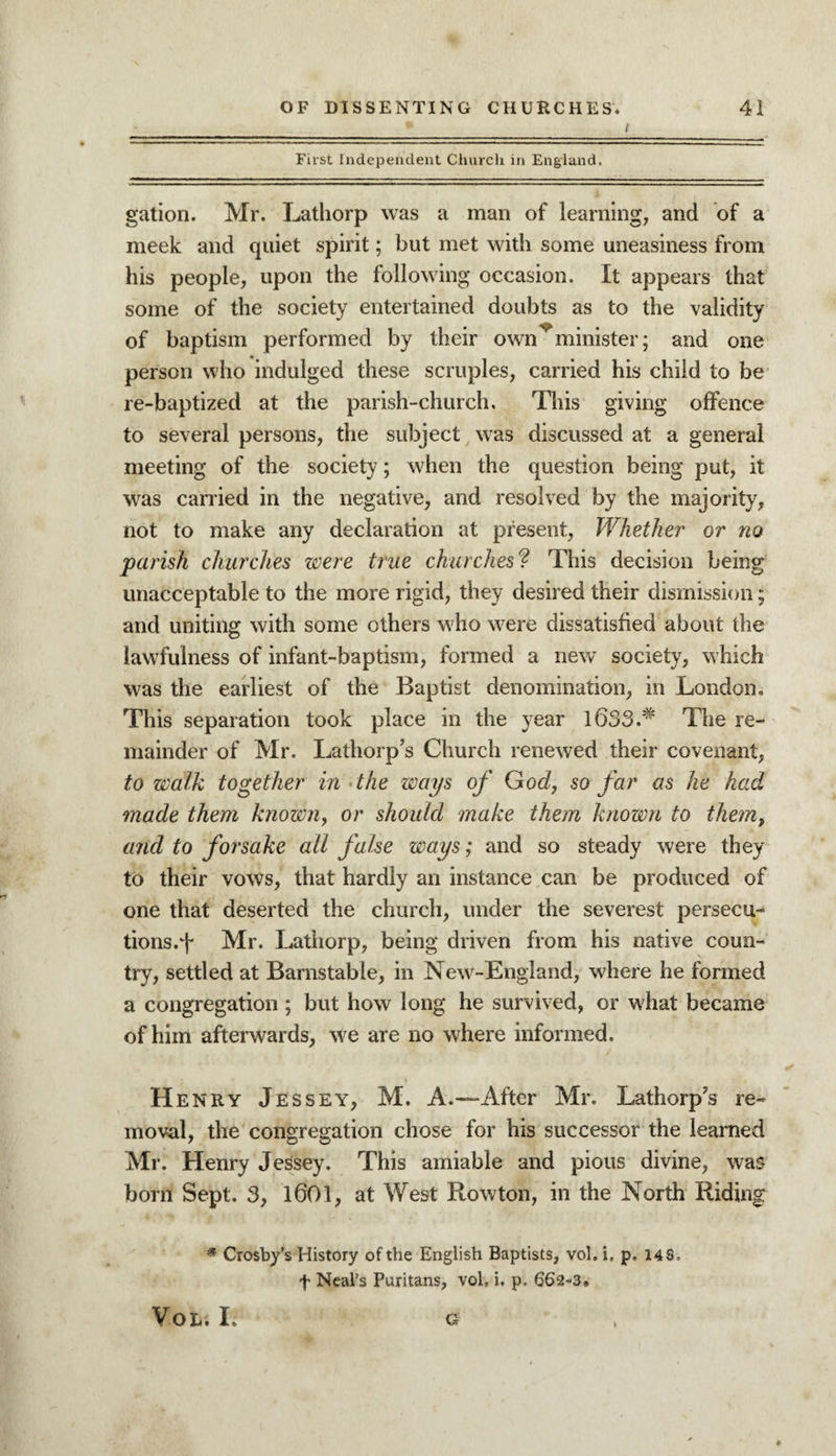 */ First Independent Church in England. gation. Mr. Lathorp was a man of learning, and of a meek and quiet spirit; but met with some uneasiness from his people, upon the following occasion. It appears that some of the society entertained doubts as to the validity of baptism performed by their own^minister; and one person who indulged these scruples, carried his child to be re-baptized at the parish-church. This giving offence to several persons, the subject was discussed at a general meeting of the society; when the question being put, it was carried in the negative, and resolved by the majority, not to make any declaration at present, Whether or no parish churches were true churches? This decision being unacceptable to the more rigid, they desired their dismission; and uniting with some others who were dissatisfied about the lawfulness of infant-baptism, formed a new society, which was the earliest of the Baptist denomination, in London. This separation took place in the year l633.# The re¬ mainder of Mr. Latliorp’s Church renewed their covenant, to walk together in the ways of God, so far as he had made them known, or should make them known to them, and to forsake all false ways; and so steady were they to their vows, that hardly an instance can be produced of one that deserted the church, under the severest persecu- tions.i- Mr. Lathorp, being driven from his native coun¬ try, settled at Barnstable, in New-England, where he formed a congregation ; but how long he survived, or what became of him afterwards, we are no where informed. Henry Jessey, M. A.—After Mr. Lathorp’s re¬ moval, the congregation chose for his successor the learned Mr. Henry Jessey. This amiable and pious divine, was born Sept. 3, 1601, at West Rowton, in the North Riding * Crosby’s History of the English Baptists, vol. i. p. 148. f Neal’s Puritans, vol, i. p. 662-3* VOL. I. G