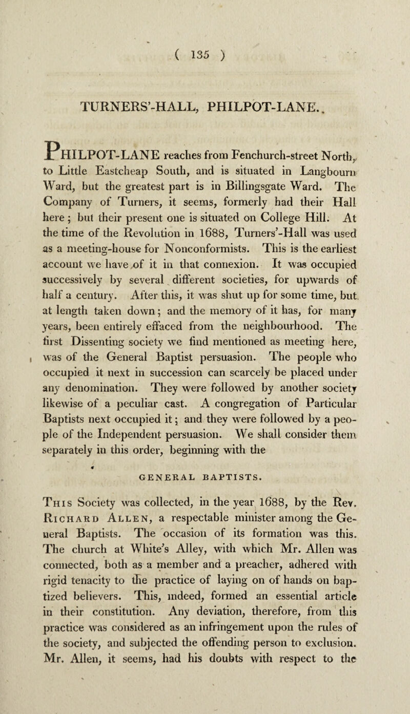 TURNERS’-HALL, PHI LPOT-LANE.. Philpot -LANE reaches from Fenchurch-street North, to Little Eastcheap South, and is situated in Langbouni Ward, but the greatest part is in Billingsgate Ward. The Company of Turners, it seems, formerly had their Hall here ; but their present one is situated on College Hill. At the time of the Revolution in 1688, Turners’-Hall was used as a meeting-house for Nonconformists. This is the earliest account we have of it in that connexion. It was occupied successively by several different societies, for upwards of half a century. After this, it was shut up for some tune, but. at length taken down; and the memory of it has, for many years, been entirely effaced from the neighbourhood. The first Dissenting society we find mentioned as meeting here, , was of the General Baptist persuasion. The people who occupied it next in succession can scarcely be placed under any denomination. They were followed by another society likewise of a peculiar cast. A congregation of Particular Baptists next occupied it [ and they were followed by a peo¬ ple of the Independent persuasion. We shall consider them separately in this order, beginning with the * GENERAL BAPTISTS. - # • . This Society was collected, in the year 1688, by the Rev. Richard Allen, a respectable minister among the Ge¬ neral Baptists. The occasion of its formation was this. The church at White's Alley, with which Mr. Allen was connected, both as a member and a preacher, adhered with rigid tenacity to the practice of laying on of hands on bap¬ tized believers. This, indeed, formed an essential article in their constitution. Any deviation, therefore, from this practice was considered as an infringement upon the rules of the society, and subjected the offending person to exclusion. Mr. Allen, it seems, had his doubts with respect to the