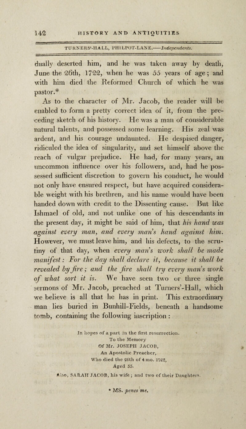 TURNERS’-IIALL, PHILPOT-LAIME.-Independents. dually deserted him, and he was taken away by death, June the 26th, 1722, when he was 55 years of age; and with him died the Reformed Church of which he was pastor.* As to the character of Mr. Jacob, the reader will be enabled to form a pretty correct idea of it, from the pre¬ ceding sketch of his history. He was a man of considerable natural talents, and possessed some learning. His zeal was ardent, and his courage undaunted. He despised danger, ridiculed the idea of singularity, and set himself above the reach of vulgar prejudice. He had, for many years, an uncommon influence over his followers, and, had he pos¬ sessed sufficient discretion to govern his conduct, he would not only have ensured respect, but have acquired considera¬ ble weight with his brethren, and his name would have been handed down with credit to the Dissenting cause. But like Ishmael of old, and not unlike one of his descendants in the present day, it might be said of him, that his hand was against every man, and every mans hand against him. However, we must leave him, and his defects, to the scru¬ tiny of that day, when every mans work shall he made manifest: For the day shall declare it, because it shall be revealed by fire ; and the fire shall try every mans work of what sort it is. We have seen two or three single sermons of Mr. Jacob, preached at Turners’-Hall, which we believe is all that he has in print. This extraordinary man lies buried in Bunhill-Fields, beneath a handsome tomb, containing the following inscription : In hopes of a part in the first resurrection. To the Memory Of Mr. JOSEPH JACOB, An Apostolic Preacher, Who died the 26th of 4 mo. 1722, Aged 55. Also, SARAH JACOB, his wife; and two of their Daughters.