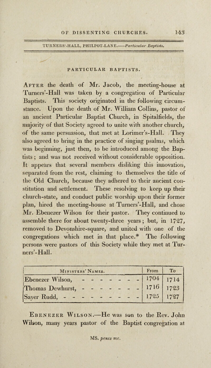 TURNERS’-HALL, PHILPOT-LANE.-Particular Baptists. PARTICULAR BAPTISTS. After the death of Mr. Jacob, the meeting-house at Turners’-Hall was taken by a congregation of Particular Baptists. This society originated in the following circum¬ stance. Upon the death of Mr. William Collins, pastor of an ancient Particular Baptist Church, in Spitalfields, the majority of that Society agreed to unite with another church, of the same persuasion, that met at Lorimer’s-Hall. They also agreed to bring in the practice of singing psalms, which was beginning, just then, to be introduced among the Bap¬ tists ; and was not received without considerable opposition. It appears that several members disliking this innovation, separated from the rest, claiming to themselves the title of the Old Church, because they adhered to their ancient con¬ stitution and settlement. These resolving to keep up their church-state, and conduct public worship upon their former plan, hired the meeting-house at Turners’-Hall, and chose Mr. Ebenezer Wilson for their pastor. They continued to assemble there for about twenty-three years; but, in 1727, removed to Devonshire-square, and united with one of the congregations which met in that place.* The following persons were pastors of this Society while they met at Tur¬ ners’-Hall. Ministers’Names. From To Ebenezer Wilson, ------- Thomas Dewhurst, ------- Sayer Rudd, - -- -- -- -- 1704 1716 1725 1714 1723 1727 Ebenezer Wilson.—He was son to the Rev. John Wilson, many years pastor of the Baptist congregation at