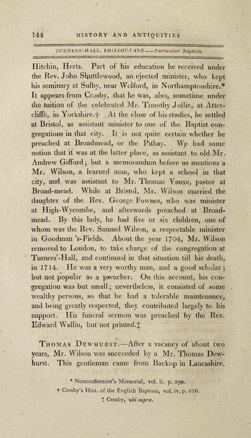 I 144 HISTORY AND ANTIQUITIES TURNERS’-HALL, PH1LEOT-L AXE --Particular Baptists. Hitchin, Herts. Part of his education he received under the Rev. John Shuttlewood, an ejected minister, who kept his seminary at Sulby, near Welford, in Northamptonshire.* It appears from Crosby, that he was, also, sometime under the tuition of the celebrated Mr. Timothy Jollie, at Atter- cliffb, in Yorkshire.f At the close of bis studies, he settled at Bristol, as assistant minister to one of the Baptist con¬ gregations in that city. It is not quite certain whether he preached at Broadmead, or the Pithay. Wp had some notion that it was at the latter place, as assistant to old Mr. Andrew Gifford; but a memorandum before us mentions a Mr. Wilson, a learned man, who kept a school in that city, and was assistant to Mr. Thomas Yauxe, pastor at Broad-mead. While at Bristol, Mr. Wilson married the daughter of the Rev. George Fownes, who was minister at High-Wycombe, and afterwards preached at Broad¬ mead. By this lady, he had five or six children, one of whom was the Rev. Samuel Wilson, a respectable minister in Goodman ’s-Fields. About the year 1704, Mr. Wilson removed to London, to take charge of the congregation at Turners’-Hall, and continued in that situation till his death, in 1714. He was a very worthy man, and a good scholar ; but not popular as a preacher. On this account, his con¬ gregation was but small; nevertheless, it consisted of some wealthy persons, so that he had a tolerable maintenance, and being greatly respected, they contributed largely to his support. His funeral sermon was preached by the Rev. Edward Wallin, but not printed.J Thomas Dewhurst.—After a vacancy of about two years, Mr. Wilson was succeeded by a Mr. Thomas Dew¬ hurst. This gentleman came from Backop in Lancashire, * Nonconformist’s Memorial, vol. ii. p. 398. t Crosby’s Hist, of the English Baptists, vol. iv. p. 316. X Crosby, uli supra.