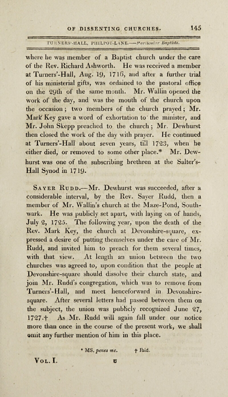 TURNERS’-HALL, PillLPOI'-LANE.-Particular Baptists. where lie was member of a Baptist church under the care of the Rev. Richard Ashworth. He was received a member at Turners’-Hall, Aug. 19, 1716, and after a further trial of his ministerial gifts, was ordained to the pastoral office on the 29th of the same month. Mr. Wallin opened the work of the day, and was the mouth of the church upon the occasion ; two members of the church prayed; Mr. Mark Key gave a word of exhortation to' the minister, and Mr. John Skepp preached to the church ; Mr. Dewhurst then closed the work of the day with prayer. He continued at Turners’-Hall about seven years, till 1723, when he either died, or removed to some other place.* Mr. Dew¬ hurst was one of the subscribing brethren at the Saltern- Hall Synod in 1719- I Sayer Rudd.—Mr. Dewhurst was succeeded, after a considerable interval, by the Rev. Sayer Rudd, then a member of Mr. Wallin’s church at the Maze-Pond, South¬ wark. He was publicly set apart, with laying on of hands, July 2, 1725. The following year, upon the death of the Rev. Mark Key, the church at Devonshire-square, ex¬ pressed a desire of putting themselves under the care of Mr. Rudd, and invited him to preach for them several times, with that view. At length an union between the two churches was agreed to, upon condition that the people at Devonshire-square should dissolve their church state, and join Mr. Rudd’s congregation, which was to remove from Turners’-Hall, and meet henceforward in Devonshire- square. After several letters had passed between them on the subject, the union was publicly recognized June 27, 1727-t As Mr. Rudd will again fall under our notice more than once in the course of the present work, we shall omit any further mention of him in this place. VOL. I. u