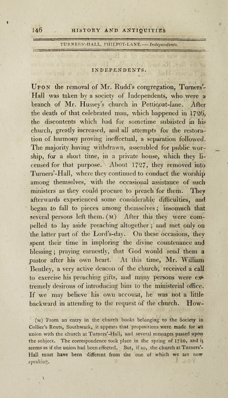 TURNERS’-H ALL. PH ILPOT-L ANE.-Independents. INDEPENDENTS. 1 Upon the removal of Mr. Rudd’s congregation, Turners*- Hall was taken by a society of Independents, who were a branch of Mr. Hussey 7s church in Petticoat-lane. After the death of that celebrated man, which happened in 1726, the discontents which had for sometime subsisted in his church, greatly increased, and all attempts for the restora¬ tion of harmony proving ineffectual, a separation followed. The majority having withdrawn, assembled for public wor¬ ship, for a short time, in a private house, which they li¬ censed for that purpose. About 1727, they removed into Turners’-Hall, where they continued to conduct the worship among themselves, with the occasional assistance of such ministers as they could procure to preach for them. They afterwards experienced some considerable difficulties, and began to fall to pieces among themselves; insomuch that several persons left them, (m) After this they were com¬ pelled to lay aside preaching altogether ; and met only on the latter part of the Lord’s-day. On these occasions, they spent their time in imploring the divine countenance and blessing; praying earnestly, that God would send them a pastor after his own heart. At this time, Mr. William Bentley, a very active deacon of the church, received a call to exercise his preaching gifts, and many persons were ex*- tremely desirous of introducing him to the ministerial office. If we may believe his own account, he was not a little backward in attending to the request of the church. How- (m) From an entry in the church books belongifig to the Society in Collier’s Rents, Southwark, it appears that 'propositions were made for an union with the church at Turners’-Hall, and several messages passed upon the subject. The correspondence took place in the spring of 1730, and it seems as if the union had been effected. But, if so, the church at Turners’- Hall must have been different from the one of which we are now speaking.