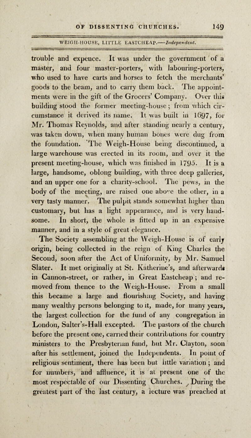 WEIGH-HOUSE, LITTLE EASI'CIIEAP.-Independent, trouble and expence. It was under the government of a master, and four master-porters, with labouring-porters, who used to have carts and horses to fetch the merchants’ goods to the beam, and to carry them back. The appoint¬ ments were in the gift of the Grocers’ Company. Over this building stood the former meeting-house; from which cir¬ cumstance it derived its name. It was built in 16*97, for Mr. Thomas Reynolds, and after standing nearly a century, was taken down, when many human bones were dug from the foundation. The Weigh-House being discontinued, a large warehouse was erected in its room, and over it the present meeting-house, which was finished in 179<5. It is a large, handsome, oblong building, with three deep galleries, and an upper one for a charity-school. The pews, in the body of the meeting, are raised one above the other, in a very tasty manner. The pulpit stands somewhat higher than customary, but has a light appearance, and is very hand¬ some. In short, the whole is fitted up in an expensive manner, and in a style of great elegance. The Society assembling at the Weigh-House is of early origin, being collected in the reign of King Charles the Second, soon after the Act of Uniformity, by Mr. Samuel Slater. It met originally at St. Katherine’s, and afterward* in Cannon-street, or rather, in Great Eastcheap; and re¬ moved from thence to the Weigh-House. From a small this became a large and flourishing Society, and having many wealthy persons belonging to it, made, tor many years, the largest collection for the fund of any congregation in London, Salter’s-Hall excepted. The pastors of the church before the present one, carried their contributions for country7 ministers to the Presbyterian fund, but Mr. Clayton, soon after his settlement, joined the Independents. In point of religious sentiment, there has been but little variation; and for numbers, and affluence, it is at present one of the most respectable of our Dissenting Churches. During the greatest part of the last century, a lecture was preached at /