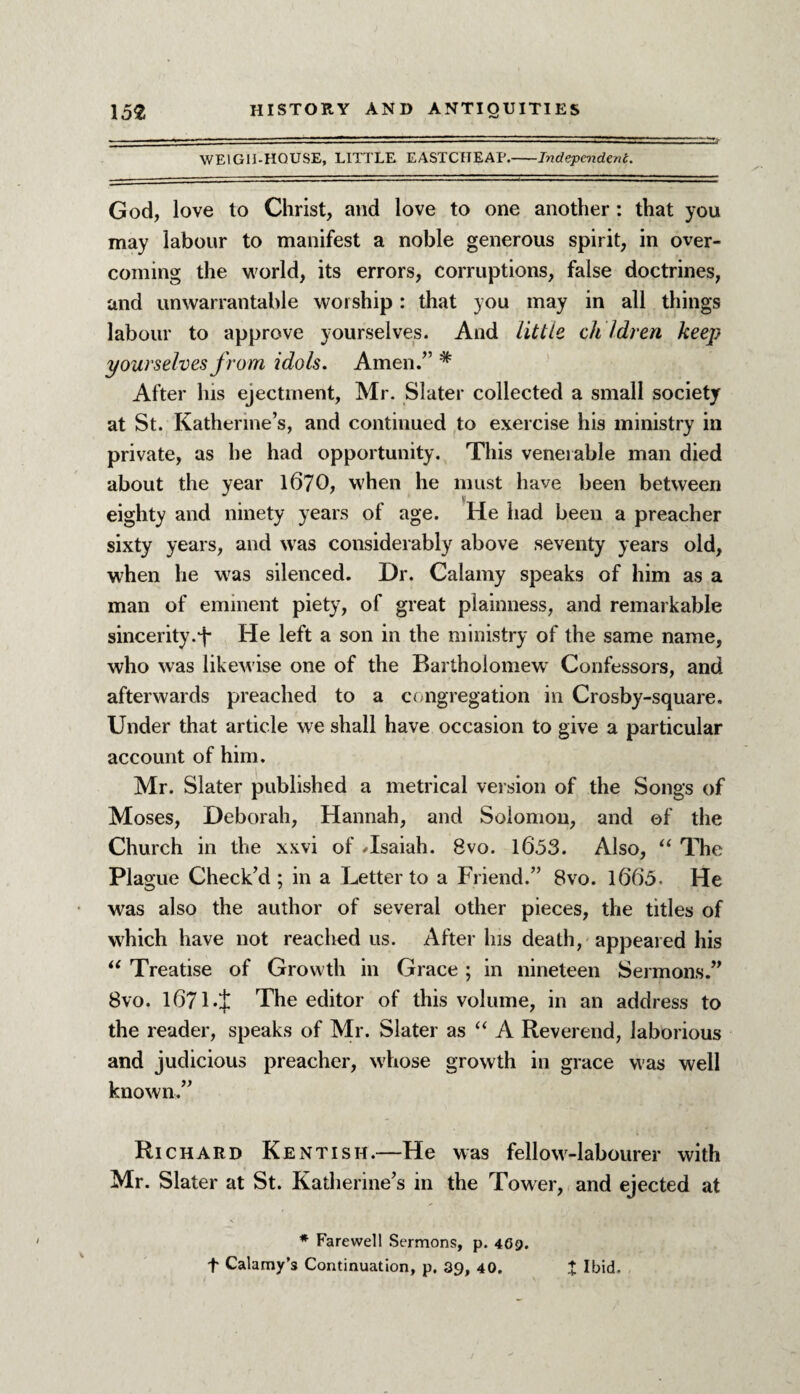 WE1G11-H0USE, LITTLE EASTCHEAE.-Independent. God, love to Christ, and love to one another : that you may labour to manifest a noble generous spirit, in over¬ coming the world, its errors, corruptions, false doctrines, and unwarrantable worship : that you may in all things labour to approve yourselves. And little ch Idren keep yourselves from, idols. Amen.” * After his ejectment, Mr. Slater collected a small society at St. Katherine’s, and continued to exercise his ministry in private, as he had opportunity. This venerable man died about the year 1670, when he must have been between eighty and ninety years of age. He had been a preacher sixty years, and was considerably above seventy years old, when he w7as silenced. Dr. Calamy speaks of him as a man of eminent piety7, of great plainness, and remarkable sincerity.^ He left a son in the ministry of the same name, who was likewise one of the Bartholomew Confessors, and afterwards preached to a congregation in Crosby-square. Under that article we shall have occasion to give a particular account of him. Mr. Slater published a metrical version of the Songs of Moses, Deborah, Hannah, and Solomon, and of the Church in the xxvi of Hsaiah. Bvo. 1653. Also, “ The Plague Check’d ; in a Letter to a Friend.” 8vo. 1665. He was also the author of several other pieces, the titles of which have not reached us. After lus death, appeared his “ Treatise of Grow th in Grace; in nineteen Sermons.” Bvo. 1671.J The editor of this volume, in an address to the reader, speaks of Mr. Slater as “ A Reverend, laborious and judicious preacher, whose growth in grace was well known.” Richard Kentish.—He was fellow-labourer with Mr. Slater at St. Katherine’s in the Tower, and ejected at * Farewell Sermons, p. 469. t Calamy’s Continuation, p, 39, 40. X Ibid.