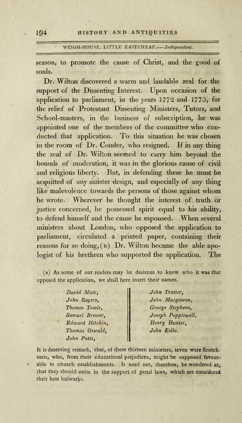 WEIGH-HOUSE, LITTLE EASTCHEAP_Independent. season, to promote the cause of Christ, and the good of souls. Dr. Wilton discovered a warm and laudable zeal for the support of the Dissenting Interest. Upon occasion of the application to parliament, in the years 1772 and 1773, for the relief of Protestant Dissenting Ministers, Tutors, and School-masters, in the business of subscription, he was appointed one of the members of the committee who con¬ ducted that application. To this situation he was chosen in the room of Dr. Conder, who resigned. If in any thing the zeal of Dr. Wilton seemed to carry him beyond the bounds of moderation, it was in the glorious cause of civil and religious liberty. But, in defending these he must be acquitted of any sinister design, and especially of any thing like malevolence towards the persons of those against whom he wrote. Wherever he thought the interest of truth or justice concerned, he possessed spirit equal to his ability, to defend himself and the cause he espoused. When several ministers about London, who opposed the application to parliament, circulated a printed paper, containing their reasons for so doing,(b) Dr. Wilton became the able apo¬ logist of his brethren who supported the application. The (b) As some of our readers may be desirous to know who it was that opposed the application, we shall here insert their names. David Muir, John Rogers, Thomas Towle, Samuel Brewer, Edward Hitchin Thomas Oswald, John Potts, John Trotter, John Macgowan, George Stephens, Joseph Popplewell Henry Hunter, John Kello. It is deserving remark, that, of these thirteen ministers, seven were Scotch¬ men, who, from their educational prejudices, might be supposed favour¬ able to church establishments. It need not, therefore, be wondered at, that they should unite in the support of penal laws, which are considered their best bulwarks.