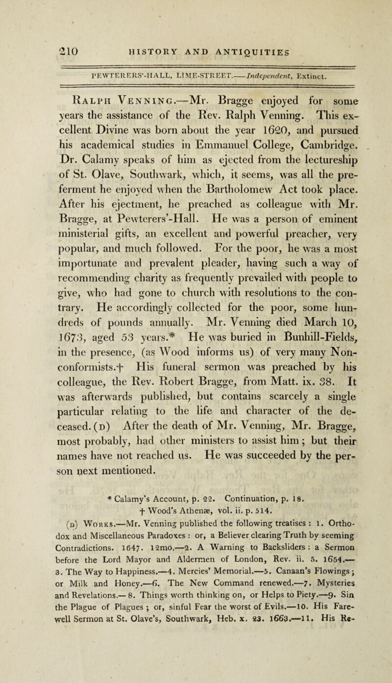 PEWTERERS’-HALL, LIME-STREET.-Independent, Extinct. Ralph Venning.—Mr. Bragge enjoyed for some years the assistance of the Rev. Ralph Venning. This ex¬ cellent Divine was born about the year 1620, and pursued his academical studies in Emmanuel College, Cambridge. Dr. Calamy speaks of him as ejected from the lectureship of St. Olave, Southwark, which, it seems, was all the pre¬ ferment he enjoyed when the Bartholomew Act took place. After his ejectment, he preached as colleague with Mr. Bragge, at Pewterers’-Hall. He was a person of eminent ministerial gifts, an excellent and powerful preacher, very popular, and much followed. For the poor, he was a most importunate and prevalent pleader, having such a w’ay of recommending charity as frequently prevailed with people to give, who had gone to church with resolutions to the con¬ trary. He accordingly collected for the poor, some hun¬ dreds of pounds annually. Mr. Venning died March 10, 167-3, aged 53 years.* He was buried in Bunhill-Fields, in the presence, (as Wood informs us) of very many Non¬ conformists.-p His funeral sermon was preached by his colleague, the Rev. Robert Bragge, from Matt. ix. 38. It was afterwards published, but contains scarcely a single particular relating to the life and character of the de¬ ceased. (d) After the death of Mr. Venning, Mr. Bragge, most probably, had other ministers to assist him; but their names have not reached us. He was succeeded by the per-* son next mentioned. * Calamy’s Account, p. 22. Continuation, p. 18. f Wood’s Athenae, vol. ii. p. 514. (n) Works.—Mr. Venning published the following treatises : 1. Ortho¬ dox and Miscellaneous Paradoxes : or, a Believer clearing Truth by seeming Contradictions. 1647. 12mo.—2. A Warning to Backsliders: a Sermon before the Lord Mayor and Aldermen of London, Rev. ii. 5. 1654.— 3. The Way to Happiness.—4. Mercies’ Memorial.—5. Canaan’s Flowings; or Milk and Honey.—6. The New Command renewed.—7. Mysteries and Revelations.— 8. Things worth thinking on, or Helps to Piety.—9. Sin the Plague of Plagues ; or, sinful Fear the worst of Evils.—10. His Fare¬ well Sermon at St, Olave’s, Southwark, Heb. x. 23. 1663.—11. His Re-