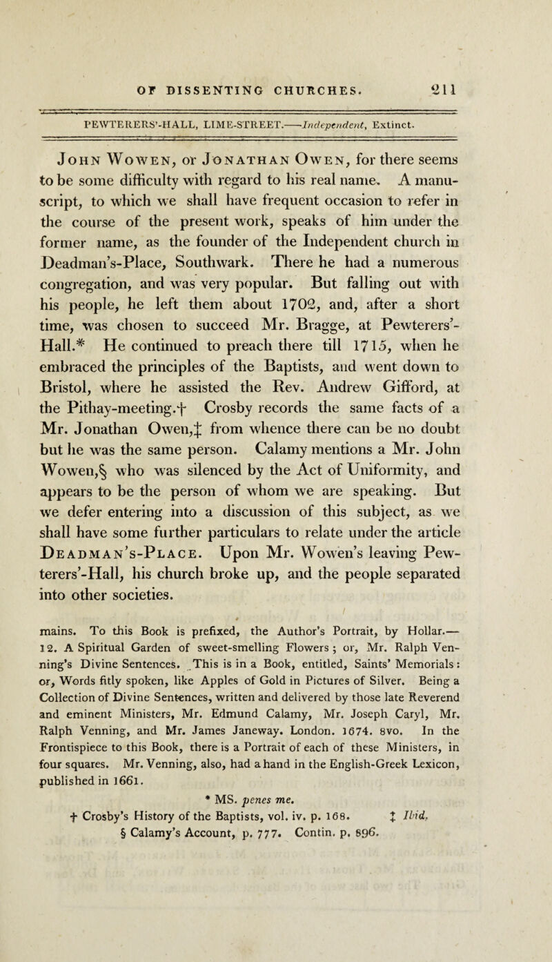 PEWTERERS’-HALL, LIME-STREET.-Independent, Extinct. John Wowen, op Jonathan Owen, for there seems to be some difficulty with regard to his real name. A manu¬ script, to which we shall have frequent occasion to refer in the course of the present work, speaks of him under the former name, as the founder of the Independent church in Deadman’s-Place, Southwark. There he had a numerous congregation, and was very popular. But falling out with his people, he left them about 1702, and, after a short time, was chosen to succeed Mr. Bragge, at Pewterers’- Hall.# He continued to preach there till 1715, when he embraced the principles of the Baptists, and went down to Bristol, where he assisted the Rev. Andrew Gifford, at the Pithay-meeting.J* Crosby records the same facts of a Mr. Jonathan Owen,J from whence there can be no doubt but he was the same person. Calamy mentions a Mr. John Wowen,^ who was silenced by the Act of Uniformity, and appears to be the person of whom we are speaking. But we defer entering into a discussion of this subject, as we shall have some further particulars to relate under the article D eadman’s-Place. Upon Mr. Wowen’s leaving Pew- terers’-Hall, his church broke up, and the people separated into other societies. i 4 mains. To this Book is prefixed, the Author’s Portrait, by Hollar.— 12. A Spiritual Garden of sweet-smelling Flowers; or, Mr. Ralph Ven¬ ning’s Divine Sentences. This is in a Book, entitled. Saints’Memorials : or, Words fitly spoken, like Apples of Gold in Pictures of Silver. Being a Collection of Divine Sentences, written and delivered by those late Reverend and eminent Ministers, Mr. Edmund Calamy, Mr. Joseph Caryl, Mr. Ralph Venning, and Mr. James Janeway. London. 1674. 8vo. In the Frontispiece to this Book, there is a Portrait of each of these Ministers, in four squares. Mr. Venning, also, had a hand in the English-Greek Lexicon, published in l66l. * MS. penes me. f Crosby’s History of the Baptists, vol. iv. p. 168. X Mid, § Calamy’s Account, p. 777. Contin. p. 896.