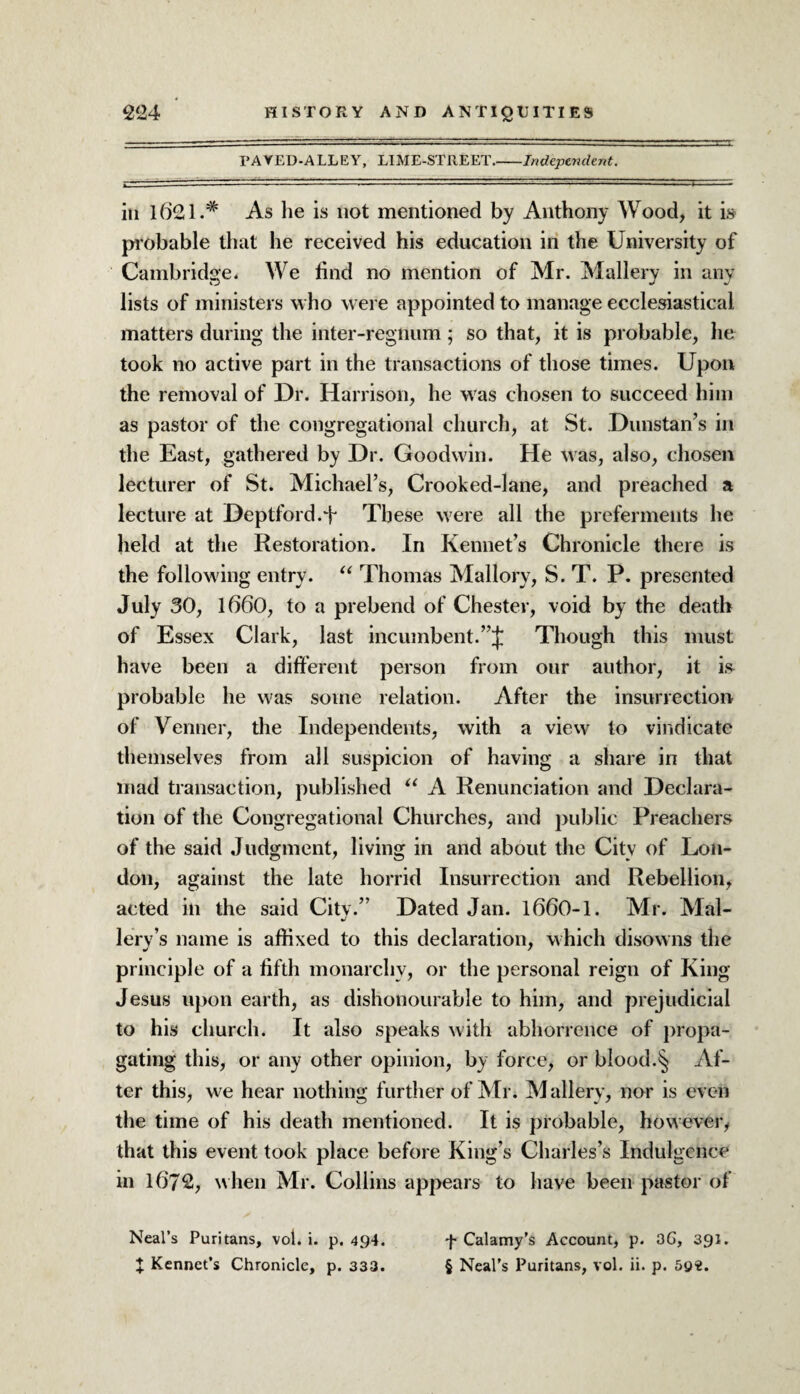 TAYED-ALLEY, LIME-STREET_Independent. in l621.# As lie is not mentioned by Anthony Wood, it is probable that he received his education in the University of Cambridge. We find no mention of Mr. Mallery in any lists of ministers who were appointed to manage ecclesiastical matters during the inter-regnum; so that, it is probable, he took no active part in the transactions of those times. Upon the removal of Dr. Harrison, he was chosen to succeed him as pastor of the congregational church, at St. Dunstan’s in the East, gathered by Dr. Goodwin. He was, also, chosen lecturer of St. Michael’s, Crooked-lane, and preached a lecture at Deptford A These were all the preferments he held at the Restoration. In Kennet’s Chronicle there is the following entry. “ Thomas Mallory, S. T. P. presented July 30, 1660, to a prebend of Chester, void by the death of Essex Clark, last incumbent.”{ Though this must have been a different person from our author, it is probable he was some relation. After the insurrection of Venner, the Independents, with a view to vindicate themselves from all suspicion of having a share in that mad transaction, published “ A Renunciation and Declara¬ tion of the Congregational Churches, and public Preachers of the said Judgment, living in and about the City of Lon¬ don, against the late horrid Insurrection and Rebellion, acted in the said City.” Dated Jan. 1660-1. Mr. Mai- lery’s name is affixed to this declaration, which disowns the principle of a fifth monarchy, or the personal reign of King Jesus upon earth, as dishonourable to him, and prejudicial to his church. It also speaks with abhorrence of propa¬ gating this, or any other opinion, by force, or blood.§ Af¬ ter this, we hear nothing further of Mr. Mallery, nor is even the time of his death mentioned. It is probable, however, that this event took place before King s Charles’s Indulgence in 1672, when Mr. Collins appears to have been pastor of Neal’s Puritans, vol. i. p. 494. X Kennct’s Chronicle, p. 333. f Calamy's Account, p. 3G, 391. § Neal’s Puritans, vol. ii. p. 5©«.