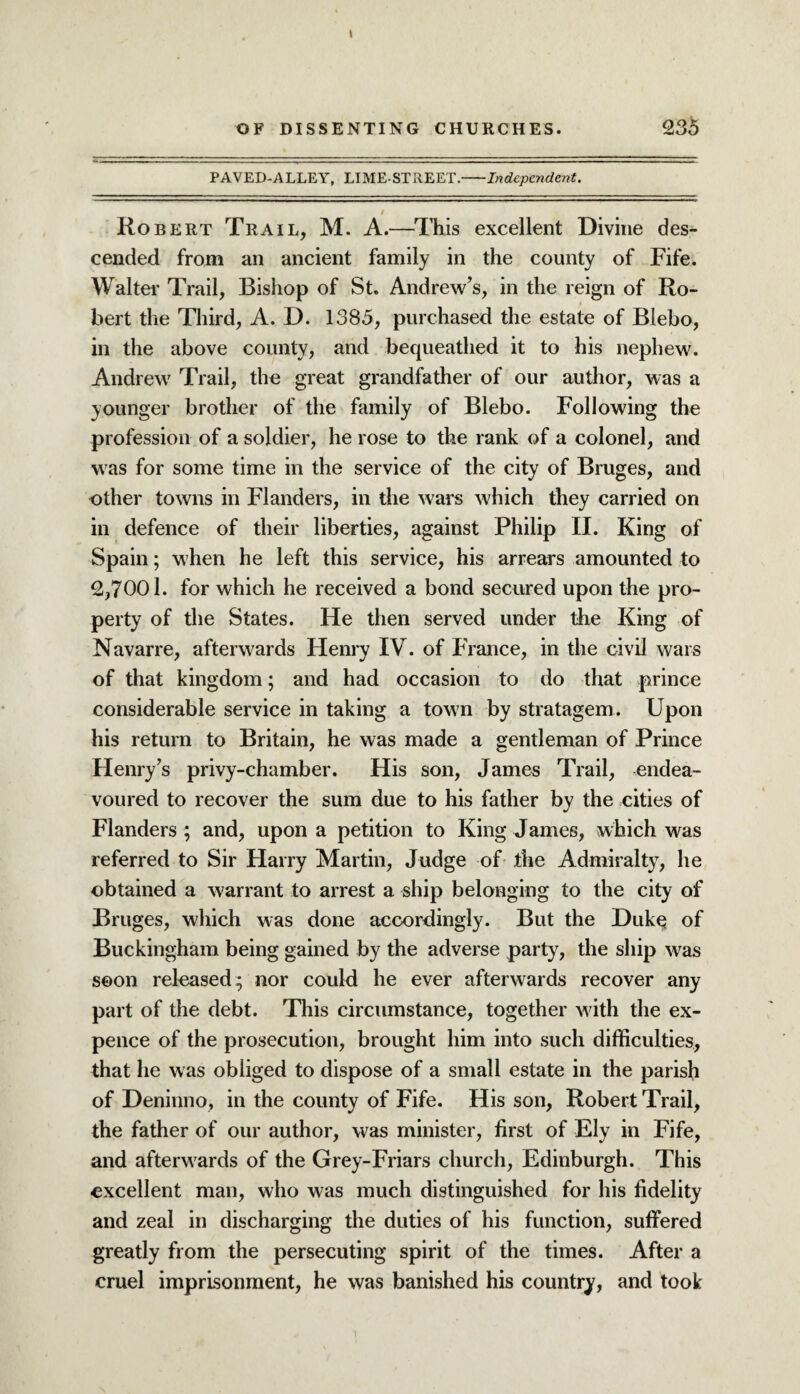 OF DISSENTING CHURCHES. 236 PAVED-ALLEY, LIME-STREET.-Independent. 9 Robert Trail, M. A.—This excellent Divine des¬ cended from an ancient family in the county of Fife. Walter Trail, Bishop of St. Andrew’s, in the reign of Ro¬ bert the Third, A. D. 1385, purchased the estate of Blebo, in the above county, and bequeathed it to his nephew. Andrew Trail, the great grandfather of our author, was a younger brother of the family of Blebo. Following the profession of a soldier, he rose to the rank of a colonel, and was for some time in the service of the city of Bruges, and other towns in Flanders, in the wars which they carried on in defence of their liberties, against Philip II. King of Spain; when he left this service, his arrears amounted to 2,7001. for which he received a bond secured upon the pro¬ perty of the States. He then served under the King of Navarre, afterwards Henry IV. of France, in the civil wars of that kingdom; and had occasion to do that prince considerable service in taking a town by stratagem. Upon his return to Britain, he was made a gentleman of Prince Henry’s privy-chamber. His son, James Trail, endea¬ voured to recover the sum due to his father by the cities of Flanders ; and, upon a petition to King James, which was referred to Sir Harry Martin, Judge of the Admiralty, he obtained a warrant to arrest a ship belonging to the city of Bruges, which was done accordingly. But the Duke of Buckingham being gained by the adverse party, the ship was soon released; nor could he ever afterwards recover any part of the debt. This circumstance, together with the ex¬ pence of the prosecution, brought him into such difficulties, that lie was obliged to dispose of a small estate in the parish of Deninno, in the county of Fife. His son, Robert Trail, the father of our author, was minister, first of Ely in Fife, and afterwards of the Grey-Friars church, Edinburgh. This excellent man, who was much distinguished for his fidelity and zeal in discharging the duties of his function, suffered greatly from the persecuting spirit of the times. After a cruel imprisonment, he was banished his country, and took