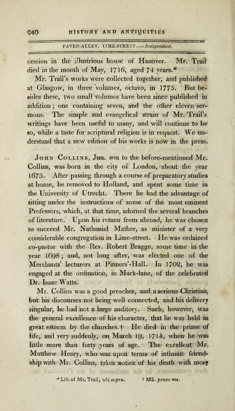 PAVED-ALLEY, LIME-STREET.-Independent. cession in the illustrious house of Hanover. Mr. Trail died in the month of May, 1716, aged 74 years.* Mr. Trail’s works were collected together, and published at Glasgow, in three volumes, octavo, in 1775. But be¬ sides these, two small volumes have been since published in addition ; one containing seven, and the other eleven ser¬ mons. The simple and evangelical strain of Mr. Trail’s writings have been useful to many, and will continue to be so, while a taste for scriptural religion is in request. We un¬ derstand that a new edition of his works is now in the press, John Collins, Jun. son to the before-mentioned Mr. Collins, was born in the city of London, about the year 1673. After passing through a course of preparatory studies at home, he removed to Holland, and spent some time in the University of Utrecht. There he had the advantage of sitting under the instructions of some of the most eminent Professors, which, at that time, adorned the several branches of literature. Upon his return from abroad, he was chosen to succeed Mr. Nathaniel Mather, as minister of a very considerable congregation in Lime-street. He was ordained co-pastor with the Rey. Robert Bragge, some time in the year 1698 ; and, not long after, was elected one of the Merchants’ lecturers at Pinners’-Hall. In 1702, he was engaged at the ordination, in Mark-lane, of the celebrated Dr. Isaac Watts. Mr. Collins was a good preacher, and a serious Christian, but his discourses not being well connected, and his delivery singular, he had not a large auditory. Such, however, was the general excellence of his character, that he w as held in great esteem by the churches.He died in the prime of life, and very suddenly, on March 19, 1714, when he was little more than forty years of age. The1 excellent Mr. Matthew Henry, who was upon terms of intimate friend¬ ship with Mr. Collins, takes notice of his death w'ith morf