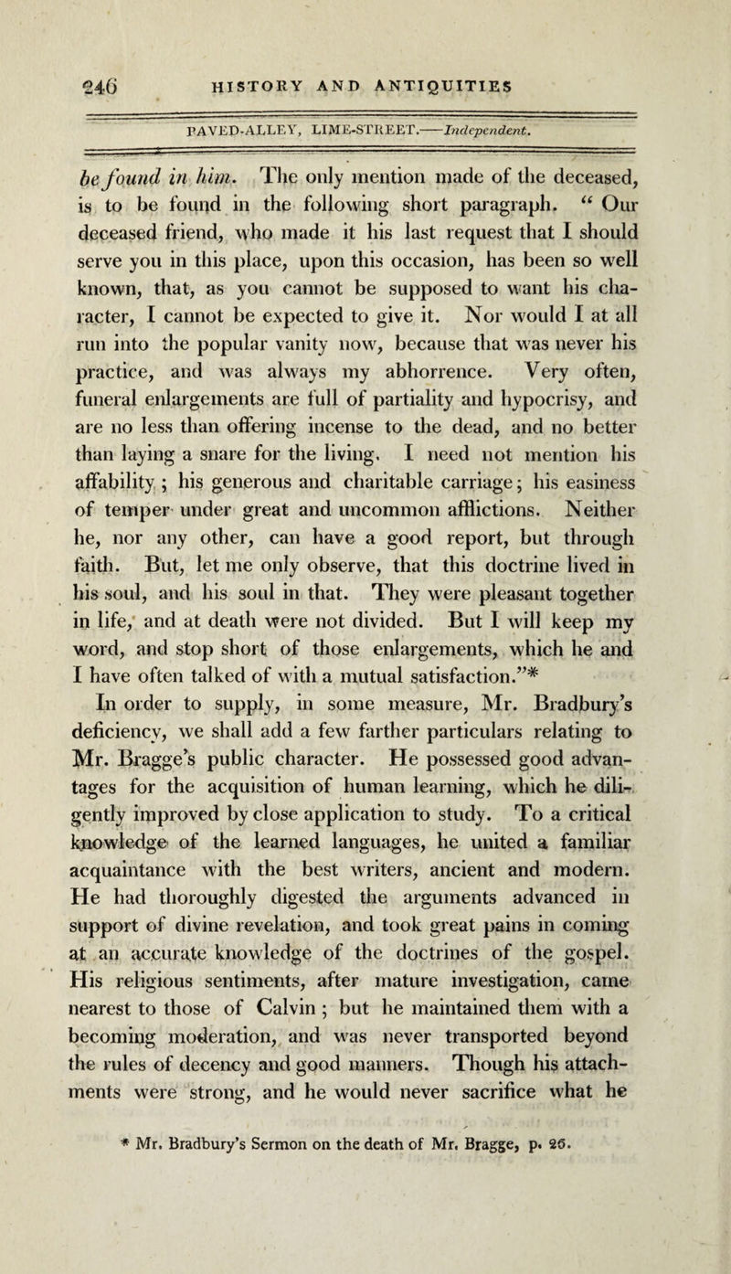 PAVED-ALLEY, LIME-STREET.-Independent. be found in him. The only mention made of the deceased, is to be found in the following short paragraph. “ Our deceased friend, who made it his last request that I should serve you in this place, upon this occasion, has been so well known, that, as you cannot be supposed to want his cha¬ racter, I cannot be expected to give it. Nor would I at all run into the popular vanity now, because that was never his practice, and was always my abhorrence. Very often, funeral enlargements are full of partiality and hypocrisy, and are no less than offering incense to the dead, and no better than laying a snare for the living, I need not mention his affability ; his generous and charitable carriage; his easiness of temper under great and uncommon afflictions. Neither he, nor any other, can have a good report, but through faith. But, let me only observe, that this doctrine lived in his soul, and his soul in that. They were pleasant together in life, and at death were not divided. But I will keep my word, and stop short of those enlargements, which he and I have often talked of with a mutual satisfaction.”* In order to supply, in some measure, Mr. Bradbury’s deficiency, we shall add a few farther particulars relating to Mr. Bragge’s public character. He possessed good advan¬ tages for the acquisition of human learning, which he dili¬ gently improved by close application to study. To a critical knowledge of the learned languages, he united a familiar acquaintance with the best writers, ancient and modern. He had thoroughly digested the arguments advanced in support of divine revelation, and took great pains in coming at an accurate knowledge of the doctrines of the gospel. His religious sentiments, after mature investigation, came nearest to those of Calvin ; but he maintained them with a becoming moderation, and was never transported beyond the rules of decency and good manners. Though his attach¬ ments were strong, and he would never sacrifice what he * Mr. Bradbury’s Sermon on the death of Mr. Bragge, p. 25.