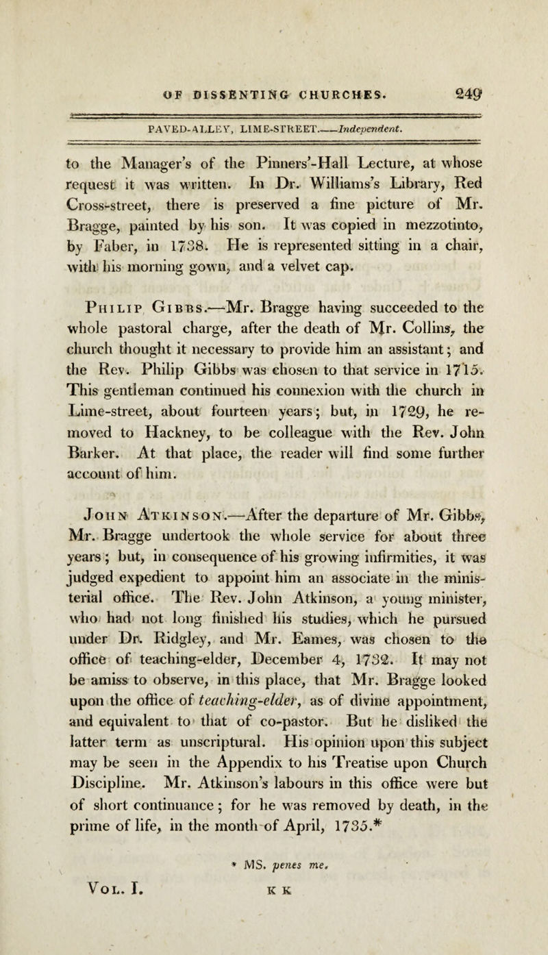 PAVED-ALLEY, LIME-STREET_Independent. to the Manager’s of the Pinners’-Hall Lecture, at whose request it was written. In Dr. Williams’s Library, Red Cross-street, there is preserved a fine picture of Mr. Bragge, painted by his son. It was copied in mezzotinto, by Faber, in 1738. He is represented sitting in a chair, with his morning gown, and a velvet cap. Philip Gibbs.—-Mr. Bragge having succeeded to the whole pastoral charge, after the death of Mr. Collins, the church thought it necessary to provide him an assistant; and the Rev. Philip Gibbs was chosen to that service in 1715. This gentleman continued his connexion with the church in Lime-street, about fourteen years; but, in 1729, he re¬ moved to Hackney, to be colleague with the Rev. John Barker. At that place, the reader will find some further account of him. John Atkinson.—After the departure of Mr. Gibbs, Mr. Bragge undertook the whole service for about three years ; but, in consequence of his growing infirmities, it was judged expedient to appoint him an associate in the minis¬ terial office. The Rev. John Atkinson, a young minister, who had not long finished his studies, which he pursued under Hr. Ridgley, and Mr. Fames, was chosen to the office of> teaching-elder, December 4, 1732. It may not be amiss to observe, in this place, that Mr. Bragge looked upon the office of teaching-elder, as of divine appointment, and equivalent to that of co-pastor. But he disliked the latter term as unscriptural. His opinion upon this subject may be seen in the Appendix to his Treatise upon Church Discipline. Mr. Atkinson’s labours in this office were but of short continuance; for he was removed by death, in the prime of life, in the month of April, 1735.# * MS. penes me. VOL. I. K K