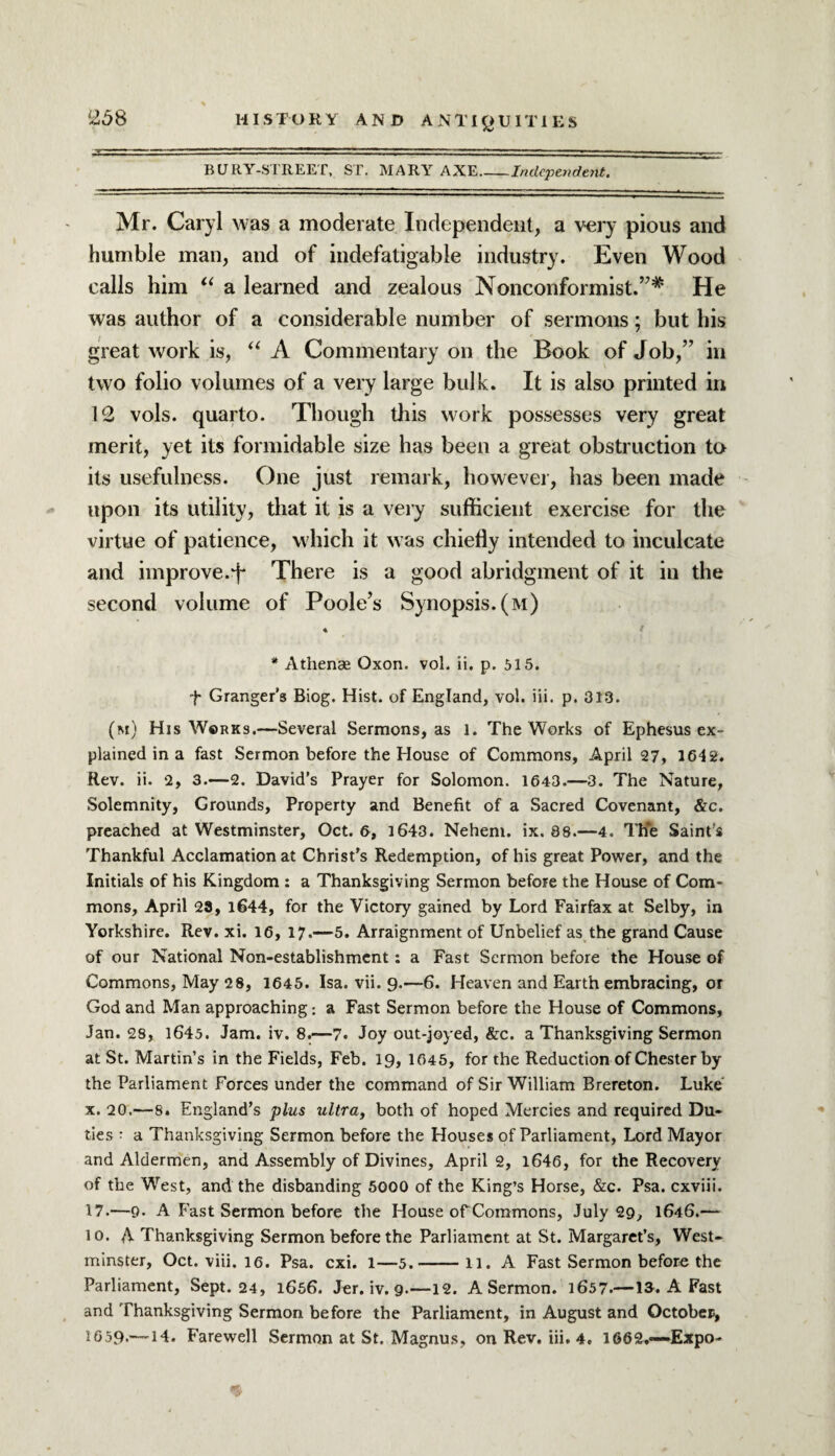 BURY-STREET, ST. MARY AXE_Independent. Mr. Caryl was a moderate Independent, a very pious and humble man, and of indefatigable industry. Even Wood calls him “ a learned and zealous Nonconformist.’7* He was author of a considerable number of sermons; but his great work is, “ A Commentary on the Book of Job,” in two folio volumes of a very large bulk. It is also printed in 12 vols. quarto. Though this work possesses very great merit, yet its formidable size has been a great obstruction to its usefulness. One just remark, however, has been made upon its utility, that it is a very sufficient exercise for the virtue of patience, which it was chiefly intended to inculcate and improve.tf* There is a good abridgment of it in the second volume of Poole’s Synopsis, (m) * Athenae Oxon. vol. ii. p. 515. f Granger’s Biog. Hist, of England, vol. iii. p. 313. (m) His Works.—Several Sermons, as 1. The Works of Ephesus ex¬ plained in a fast Sermon before the House of Commons, April 27, 1642. Rev. ii. 2, 3.—2. David’s Prayer for Solomon. 1643.—3. The Nature, Solemnity, Grounds, Property and Benefit of a Sacred Covenant, &c. preached at Westminster, Oct. 6, 1643. Nehem. ix. 38.—4. The Saint’s Thankful Acclamation at Christ’s Redemption, of his great Power, and the Initials of his Kingdom : a Thanksgiving Sermon before the House of Com¬ mons, April 29, 1644, for the Victory gained by Lord Fairfax at Selby, in Yorkshire. Rev. xi. 16, 17.—5. Arraignment of Unbelief as the grand Cause of our National Non-establishment: a Fast Sermon before the House of Commons, May 28, 1645. Isa. vii. 9.—6. Heaven and Earth embracing, or God and Man approaching: a Fast Sermon before the House of Commons, Jan. 28, 1645. Jam. iv. 8.—7. Joy out-joyed, &c. a Thanksgiving Sermon at St. Martin’s in the Fields, Feb. 19, 1045, for the Reduction of Chester by the Parliament Forces under the command of Sir William Brereton. Luke' x. 20.—8. England’s plus ultra, both of hoped Mercies and required Du¬ ties : a Thanksgiving Sermon before the Houses of Parliament, Lord Mayor and Aldermen, and Assembly of Divines, April 2, 1646, for the Recovery of the West, and the disbanding 5000 of the King’s Horse, &c. Psa. cxviii. 17.—9. A Fast Sermon before the House of Commons, July 29, 1646.— lo. A Thanksgiving Sermon before the Parliament at St. Margaret’s, West¬ minster, Oct. viii. 16. Psa. cxi. 1—5.-11. A Fast Sermon before the Parliament, Sept. 24, 1656. Jer. iv. 9.—12. A Sermon. 1657.—13. A Fast and Thanksgiving Sermon before the Parliament, in August and October, I659.—14. Farewell Sermon at St, Magnus, on Rev. iii. 4. 1662,—Expo-